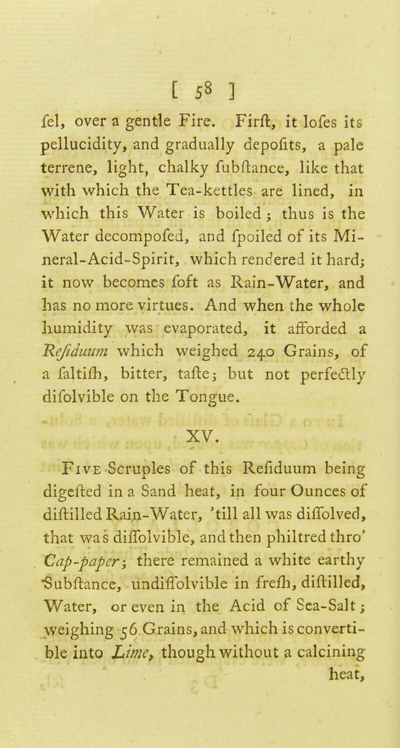 fel, over a gentle Fire. Firft, it lofes its pellucidity, and gradually depofits, a pale terrene, light, chalky fubftance, like that with which the Tea-kettles are lined, in which this Water is boiled; thus is the Water decompofed, and fpoiled of its Mi- neral-Acid-Spirit, which rendered it hard; it now becomes foft as Rain-Water, and has no more virtues. And when the whole humidity was evaporated, it afforded a Hefiduiim which weighed 240 Grains, of a faltifh, bitter, tafte; but not perfectly difolvible on the Tongue. XV. ^ - Five Scruples of this Refiduum being digefted in a Sand heat, in four Ounces of diftilled Rai;i-Water, 'till all was diffolved, that was diffolvible, and then philtred thro' Cap-paper-, there remained a white earthy Subftancc, undiffolvible in frefli, diftilled. Water, or even in the Acid of Sea-Salt; weighing 56.Grains, and which is converti- ble into Limcp though without a calcining heat,