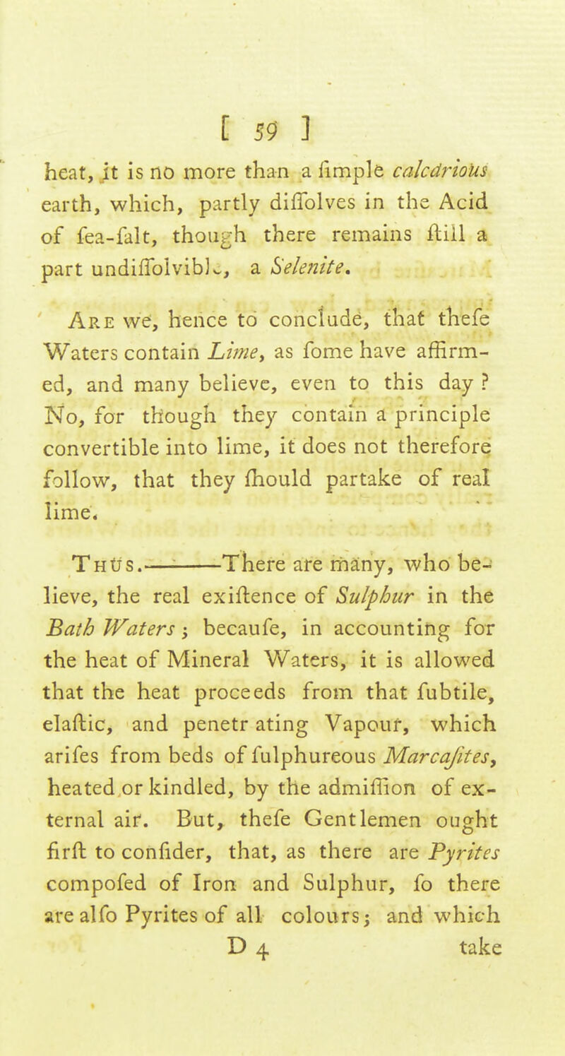 heat, it is no more than a fimple calcdrioUs earth, which, partly diflblves in the Acid of fea-falt, though there remains ftiil a part undiflbiviblo, a Selemte, Are we, hence to conclude, that thefe Waters contain Limey as fome have affirm- ed, and many believe, even to this day ? No, for though they contain a principle convertible into lime, it does not therefore follow, that they fhould partake of real lime; Tntis.—^ There are rriany, who be- lieve, the real exiftence of Sulphur in the Bath Waters; becaufe, in accountirig for the heat of Mineral Waters, it is allowed that the heat proceeds from that fubtile, elaftic, and penetr ating Vapour, which arifes from beds of fulphureous Marcajites, heated or kindled, by the admiffion of ex- ternal air. But, thefe Gentlemen ought firft to confider, that, as there are Pyrites compofed of Iron and Sulphur, fo there are alfo Pyrites of all colours; and which D 4 take