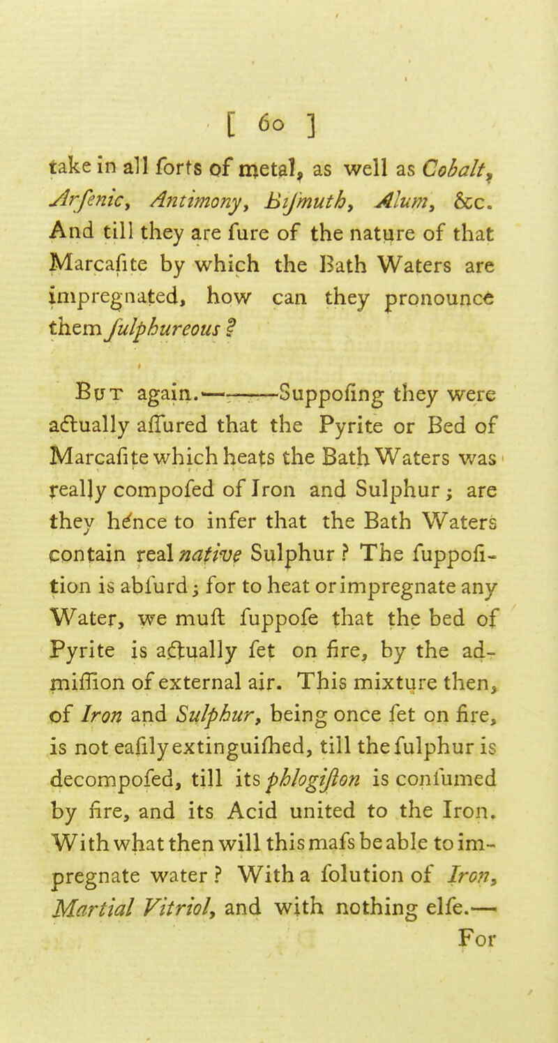 take in all forts of metal, as well as Cobalt^ Arfenicy Antimonyy BiJ'muthy Alum^ &c. And till they are fure of the nature of that Marcafite by which the Bath Waters are impregnated, how can they pronounce them fulphureous F But again.——Suppofing they were a(flually allured that the Pyrite or Bed of Marcafi|:e which heats the Bath Waters was really compofed of Iron and Sulphur ; are they h^nce to infer that the Bath Waters contain xt2\native Sulphur? The fuppofi- tion is abfurd; for to heat orimpregnate any Water, we muft fuppofe that the bed of Pyrite is ajftually fet on fire, by the ad- miffion of external air. This mixture then, of Iron and Sulphur, being once fet on fire, is not eafilyextinguifhed, till thefulphur is decompofed, till its phlogijion is confumed by fire, and its Acid united to the Iron. With what then will this mafs be able to im- pregnate water ? With a folution of Iron, Martial Vitriol, and with nothing elfe.— For