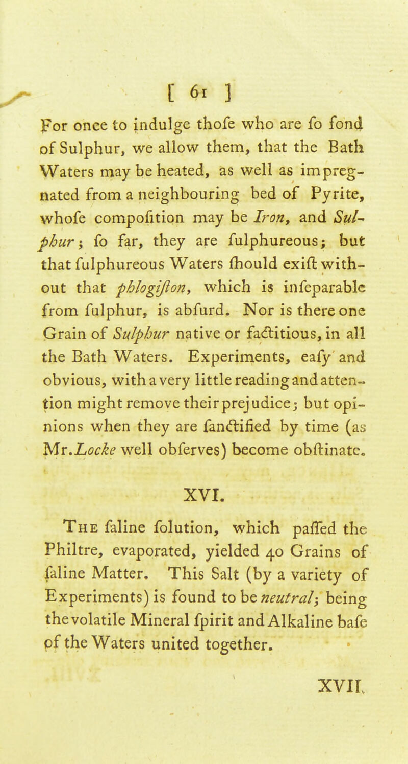 once to indulge thofe who are fo fond of Sulphur, we allow them, that the Bath Waters may be heated, as well as impreg- nated from a neighbouring bed of Pyrite, whofe compofition may be Iron, and SuU J)/jur; fo far, they are fulphureous; but that fulphureous Waters (hould exift with- out that phlogijloriy which is infeparablc from fulphur, is abfurd. Nor is there one Grain of Sulphur native or faditious, in all the Bath Waters. Experiments, eafy and obvious, with a very little reading and atten- tion might remove theirprejudice; but opi- nions when they are faniftified by time (as y[i,Locke well obferves) become obftinate. XVI. The faline folution, which paffed the Philtre, evaporated, yielded 40 Grains of faline Matter. This Salt (by a variety of Experiments) is found X.oh^ neutral; being the volatile Mineral fpirit and Alkaline bafe pf the Waters united together. XVIL