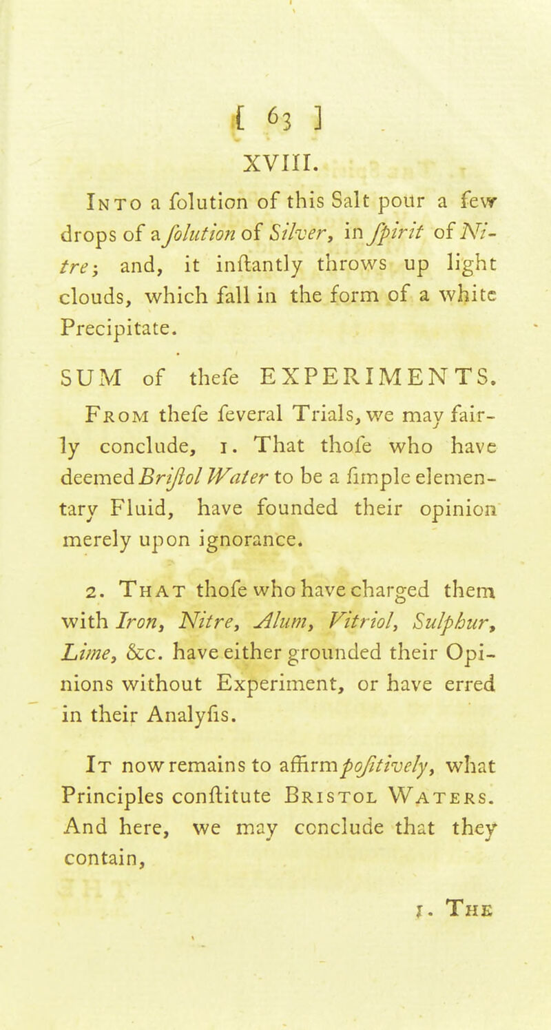 XVIII. Into a folutlon of this Salt poitr a few- drops of a foliition of Silvery in fpirit of Ni- tre; and, it inftantly throws up light clouds, which fall in the form of a white Precipitate. SUxM of thefe EXPERIMENTS. From thefe feveral Trials, we may fair- ly conclude, i. That thofe who have dtemedBri/ioI Water to be a fimple elemen- tary Fluid, have founded their opinion merely upon ignorance* 2. That thofe who have charged them with Iron, Nitre^ Alumy Vitriol^ Sulphur^ Lime, &c. have either grounded their Opi- nions without Experiment, or have erred in their Analyfis. It now remains to 2i^vmpofitivelyy what Principles conftitute Bristol Waters. And here, we may conclude that they contain. J. The