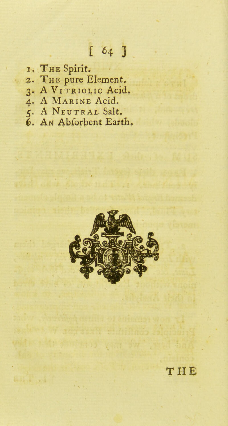 1. The Spirit. 2. The pure Element. 3. A Vi TRioLic Acid- 4. A Marine Acid. 5. A Neutral Salt. 4>. An Abforbent Earth.