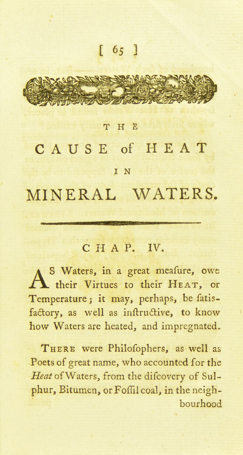 THE CAUSE of HEAT I N MINERAL WATERS. CHAP. IV. AS Waters, in a great meafurc, owe their Virtues to their Heat, or Temperature j it may, perhaps, be fatis- faclory, as well as inftru6tive, to know how Waters are heated, and impregnated. There were Philofophers, as well as Poets of great name, who accounted for the Heat of Waters, from the difcovery of Sul- phur, Bitumen, or Foffil coal, in the neigh- bourhood