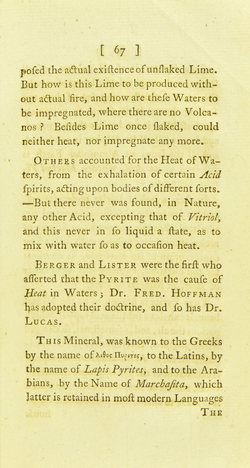 I [ 67 ] pofed the a<flual exiftenceof unflaked Lime. But how is this Lime to be produced with- out adual fire, and how are thefe Waters to be impregnated, where there are no Volca- nos ? Befides Lime once flaked, could neither heat, nor impregnate any more. Others accounted for the Heat of Wa- ters, from the exhalation of certain Acid fpirits, adlingupon bodies of different forts. —But there never was found, in Nature, any other Acid, excepting that of Vitriol, and this never in fo liquid a ftate, as to mix with water fo as to occafion heat. Berger and Lister were the firft who afl^erted that the Pyrite was the caufe of Meat \n Waters; Dr. Fred. Hoffman l^as adopted their dodlrine, and fo has Dr. Lucas. This Mineral, was known to the Greeks by the name of ajOo? nu.-jT£f, to the Latins, by the name of Lapis Pyrites, and to the Ara- bians, by the Name of Marchajita, which latter is retained in moft modern Languages The