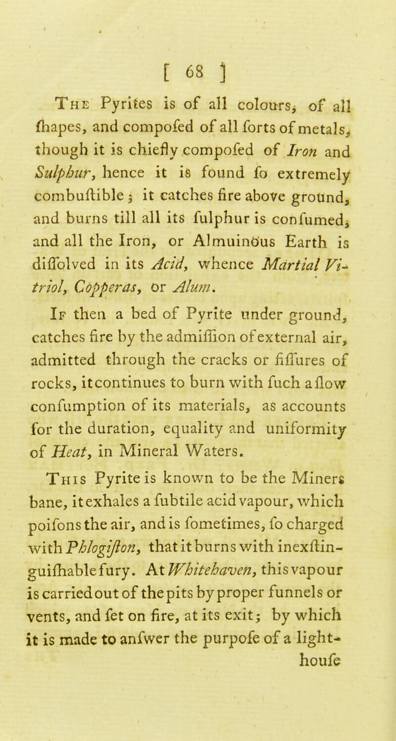 4 [ 68 :i The Pyrites is of all coloursj of all fliapes, and compofed of all forts of metals^ though it is chiefly compofed of Iron and Sulphur, hence it is found fo extremely combuftible 5 it catches fire above grotinda and burns till all its fulphur is confumedj and all the Iron, or Almuindus Earth is diffolved in its Acidy whence Martial VU trioly Copperas, or Alum, If then a bed of Pyrite under ground, catches fire by the admiffion of external air, admitted through the cracks or filTures of rocks, it continues to burn with fuch a flow confumption of its materials, as accounts for the duration, equality and uniformity of Heat, in Mineral Waters. This Pyrite is known to be the Minerj bane, it exhales a fubtile acid vapour, which poifons the air, and is fometimes, fo charged with Phlogijion, that it burns with inexflin- guifhablefury. At Whitehaven, this vapour is carried out of the pits by proper funnels or vents, and fet on fire, at its exit; by which it is made to anfwer the purpofe of a light- houfe