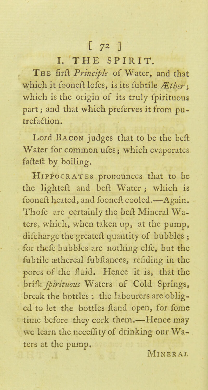 [ 7^ ] I. THE SPIRIT. The firft Principle of Water, and that which it fooneftlofes, is its fubtile /Ether-, which is the origin of its truly fpirituous part; and that which preferves it from pu- trefaction.. Lord Bacon judges that to be the beft Water for common ufesj which evaporates faftefl by boiling. Hippocrates pronounces that to be the lighteft and be/l Water j which is fooneft heated, and fooneft cooled.—Again, Thofe are certainly the beft Mineral Wa- ters, which, when taken up, at the pump, dilcharge the greateft quantity of bubbles ; for thefe bubbles are nothing elfe, but the fubtile sethereal fubftances, refiding in the pores of the fiaid. Hence it is, that the bri/L fpirituous Waters of Cold Springs, break the bottles: the kbourers are oblig- ed to let the bottles ftand open, for fome time before they cork them.—Hence may we learn the neceffity of drinking our Wa- ters at the pump. Mineral