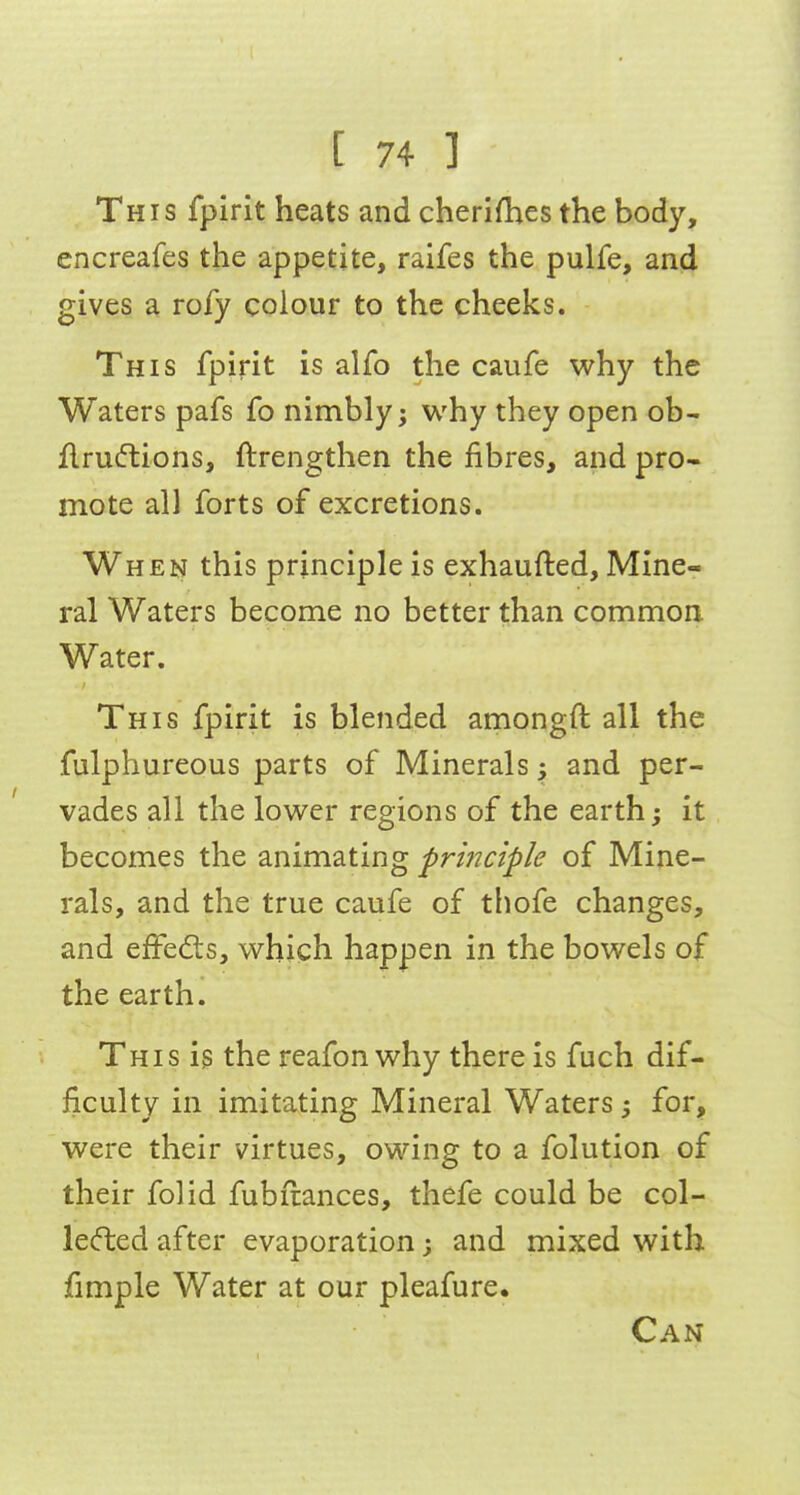 This fpirit heats and cherishes the body, encreafes the appetite, raifes the pulfe, and gives a rofy colour to the cheeks. This fpirit is alfo the caufe why the Waters pafs fo nimbly; why they open ob- flru(ftions, ftrengthen the fibres, and pro- mote all forts of excretions. When this principle is exhaufted. Mine- ral Waters become no better than common Water. This fpirit is blended amongft all the fulphureous parts of Minerals and per- vades all the lower regions of the earth; it becomes the animating pri?7ciple of Mine- rals, and the true caufe of thofe changes, and effects, which happen in the bowels of the earth. This is the reafon why there is fuch dif- ficulty in imitating Mineral Waters for, were their virtues, owing to a folution of their folid fubftances, thefe could be col- lecfted after evaporation; and mixed with fimple Water at our pleafure. Can