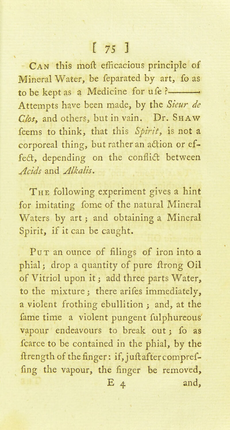 Can this moil efficacious principle of Mineral Water, be feparated by art, fo as to be kept as a Medicine for ufe ? . Attempts have been made, by the Sieur de Closy and others, but in vain. Dr. Shaw feems to think, that this Spirit, is not a corporeal thing, but rather an adtion or ef- fedl, depending on the confli<ft between Acids and Alkalis, The following experiment gives a hint for imitating fome of the natural Mineral Waters by art; and obtaining a Mineral Spirit, if it can be caught. Put an ounce of filings of iron into a phial; drop a quantity of pure ftrong Oil of Vitriol upon it add three parts Water, to the mixture 3 there arifes immediately, a violent frothing ebullition ; and, at the fame time a violent pungent fulphureous vapour endeavours to break out; fo as fcarce to be contained in the phial, by the ftrength of the finger: if,jufi:aftercompref- fing the vapour, the finger be removed, E 4 and.