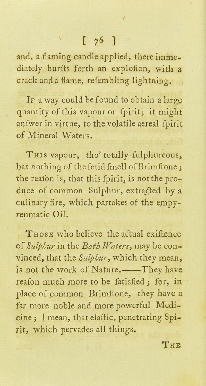 / ^ [ 76 ] and, a flaming candle applied, there imme- diately burfts forth an explofion, with a crack and a flame, refembling lightning. If a way could be found to obtain a large quantity of this vapour or fpirit; it might anfwer in virtue, to the volatile aereal fpirit of Mineral Waters. This vapour, tho' totally fulphureous, has nothing of the fetid fmell of Brimftone; the reafon is, that this fpirit, is notthepror duce of common Sulphur, extra^(51:ed by a culinary fire, which partakes of the empy- reumatic Oil. Those who believe theadual exigence of Sulphur in the Bath Waters, may be con- vinced, that the Sulphur, which they mean, is not the work of Nature.' They have reafon much more to be fatisfied; for, in place of common Brimftone, they have a far more noble and more powerful Medi- cine ; I mean, that elafl:ic, penetrating Spir rit, which pervades all things. The