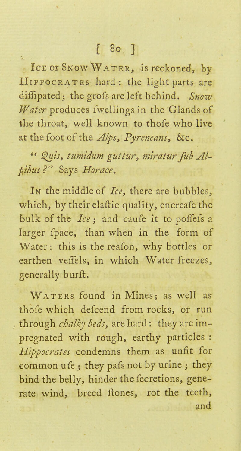 [ So I 1* Ice or Snqw Water, is reckoned, hy Hippocrates hard: the light parts arc diffipated j the grofs are left behind. Snom Water produces fwellings in the Glands of the throat, well known to thofe who live at the foot of the Alps, Pyreneans, &c. ^lis, tumidum guftur, miratur fiib Al- pbusV Says Horace. In the middle of Ice, there are bubbles, which, by their elaAic quality, encreafe the bulk of the Ice; and caufe it to poffefs a larger fpace, than when in the form of Water: this is the reafon, why bottles or earthen vefTels, in which Water freezes, generally burft. Waters found in Mines; as well as thofe which defcend from rocks, or run through cJoalky beds, are hard: they are im- pregnated with rough, earthy particles : Hippocrates condemns them as unfit for common ufe ; they pafs not by urine ; they bind the belly, hinder the fecretions, gene- rate wind, breed llones, rot tlie teeth, and