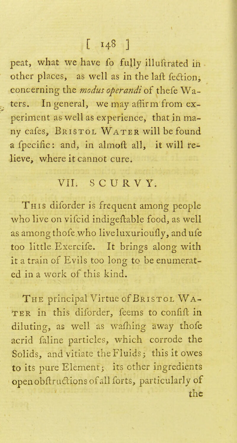 peat, what we have fo fully ilUifirated in other places, as well as in the laft feftion, concerning the modus operandi thefe Wa- ters. In general, we may affirm from ex- periment as well as experience, that in ma- ny cafes, Bristol Water will be found a fpecific: and, in almoft all, it will re- lieve, where it cannot cure. VII. SCURVY. This diforder is frequent among people who live on vifcid indigeftable food, as well as among thofe who liveluxurioufly, andufe too little Exercife. It brings along with it a train of Evils too long to be enumerat- ed in a work of this kind. The principal Virtue of Bristol Wa- ter in this diforder, feems to coniifl in diluting, as well as wafliing away thofe acrid faline particles, which corrode the Solids, and vitiate the Fluids; this it owes to its pure Element; its ether ingredients openobftrudions of all forts, particularly of the