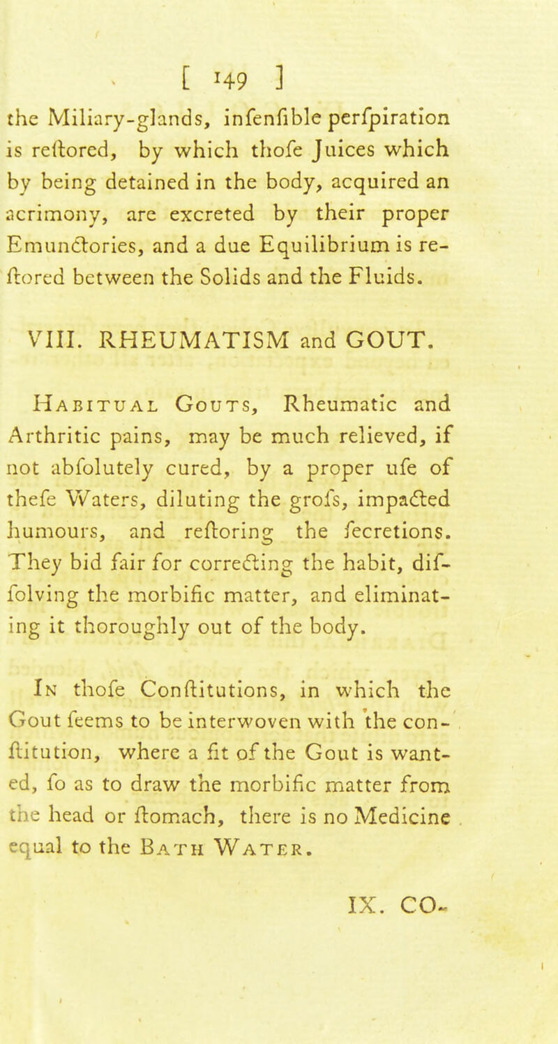the Miliary-glands, infenfible pcrfpiration is rellored, by which thofe Juices which by being detained in the body, acquired an acrimony, are excreted by their proper Emuntlories, and a due Equilibrium is re- ftored between the Solids and the Fluids. VIII. RHEUMATISM and GOUT, Habitual Gouts, Rheumatic and Arthritic pains, may be much relieved, if not abfolutely cured, by a proper ufe of thefe Waters, diluting the grofs, imparled humours, and refloring the fecretions. They bid fair for correcfting the habit, dif- folving the morbific matter, and eliminat- ing it thoroughly out of the body. In thofe Conftitutions, in which the Gout feems to be interwoven with the con- flitution, where a fit of the Gout is want- ed, fo as to draw the morbific matter from the head or ftomach, there is no Medicine equal to the Bath Water.