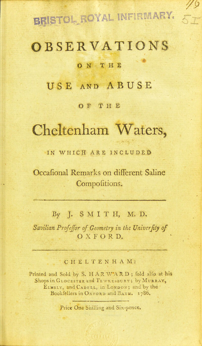 OBSERVATIONS ON THE USE AND ABUSE O F 'f H E Cheltenham Waters, IN WHICH ARE INCLUDED Occafional Remarks on different Saline Compofitions. By J. S M I T H, M. D. Savilian Profejfor of Geometry in the Univerjity of OXFORD. CHELTENHAM: Printed and Sold by S. H A R WA R D ; fold alfo at his Shops in Glocester and Tewkesbury; by Murray, Elmsly, andCADELLj in London; and by the Bookfcllers in Ox FORD andBATU. 1786, Price One Shilling and Six-pence.