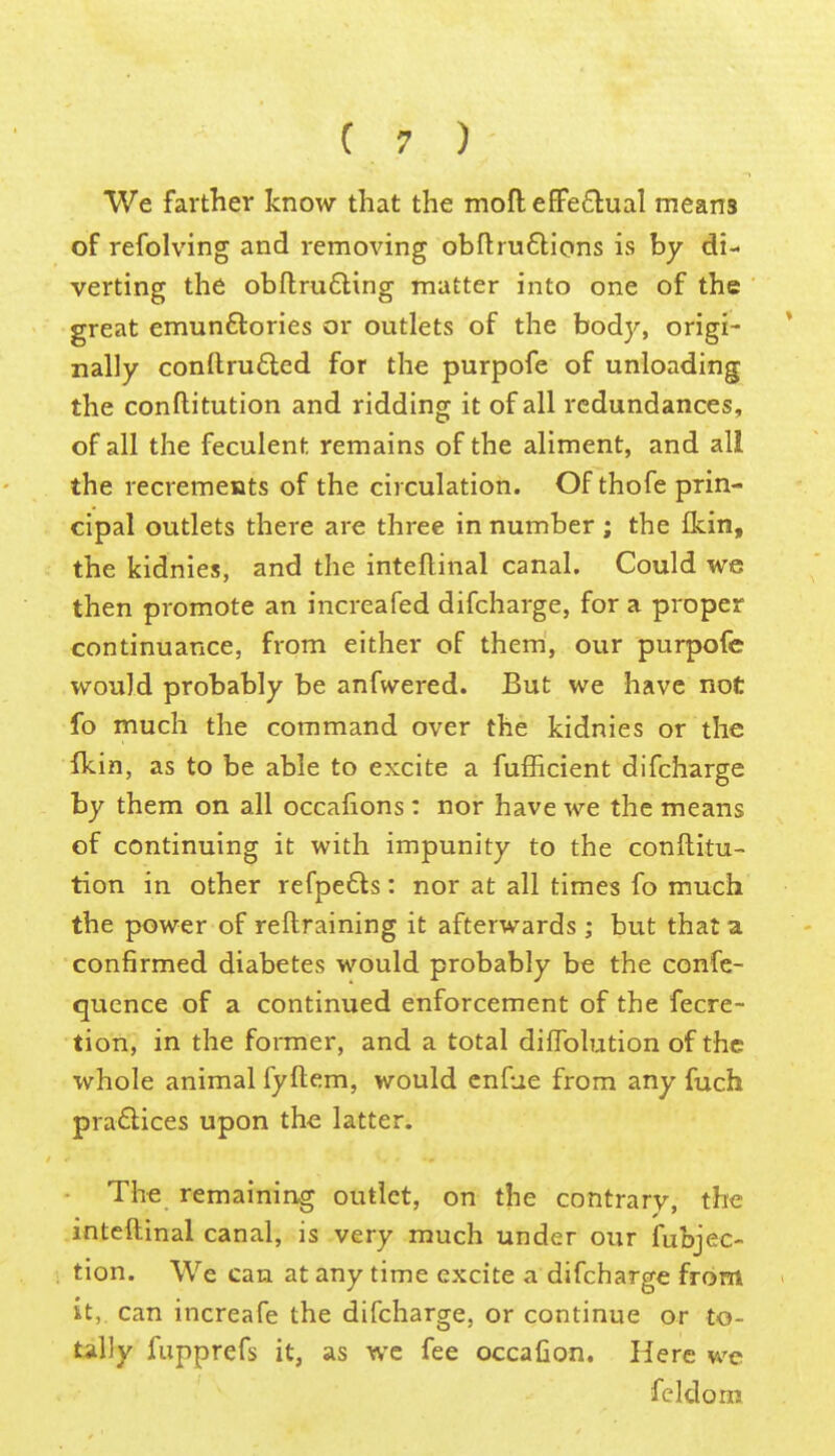 We farther know that the moflefiFe£lual means of refolving and removing obflruflions is by di- verting the obftrudling matter into one of the great emun6tories or outlets of the body, origi- nally conftru£led for the purpofe of unloading the conftitution and ridding it of all redundances, of all the feculent remains of the aliment, and all the recrements of the circulation. Of thofe prin- cipal outlets there are three in number; the flcin, the kidnies, and the inteftinal canal. Could we then promote an increafed difcharge, for a proper continuance, from either of them, our purpofe would probably be anfwered. But we have not fo much the command over the kidnies or the ikin, as to be able to excite a fufficient difcharge by them on all occaiions: nor have we the means of continuing it with impunity to the conftitu- tion in other refpeCls: nor at all times fo much the power of reftraining it afterwards; but that a confirmed diabetes would probably be the confe- quence of a continued enforcement of the fecre- tion, in the former, and a total diflfolution of the whole animal fyftem, would cnfue from any fuch pra6lices upon the latter. The remaining outlet, on the contrary, the inteftinal canal, is very much under our fubjec- tion. We can at any time excite a difcharge from it, can increafe the difcharge, or continue or to- tally fupprefs it, as wc fee occafion. Here we feldom