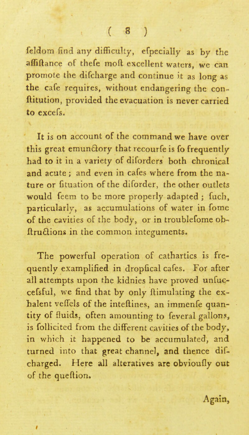 feMom find any difficulty, efpeclally as by the affiftance of thefe moft excellent waters, we can promote the difcharge and continue it as long as the cafe requires, without endangering the con- ftitution, provided the evacuation is never carried to excefs. It is on account of the command we have over this great emun£lory that recourfe is fo frequently had to it in a variety of difordcrs both chronical and acute; and even in cafes where from the na- ture or Ctuation of the diforder, the other outlets would feem to be more properly adapted ; fuch, particularly, as accumulations of water in fome of the cavities of the body, or in troublefome ob- fl;ru6lions in the common integuments. The powerful operation of cathartics is fre- quently cxamplified in dropfical cafes. For after ail attempts upon the kidnies have proved unfuc- cefsful, we find that by only ftimulating the ex- halent vefTels of the inteftines, an immenfe quan- tity of fluids, often amounting to feveral gallons, is follicited from the different cavities of the body, in which it happened to be accumulated, and turned into that great channel, and thence dif- charged. Here all alteratives are obvioufly out of the queftion. Again,