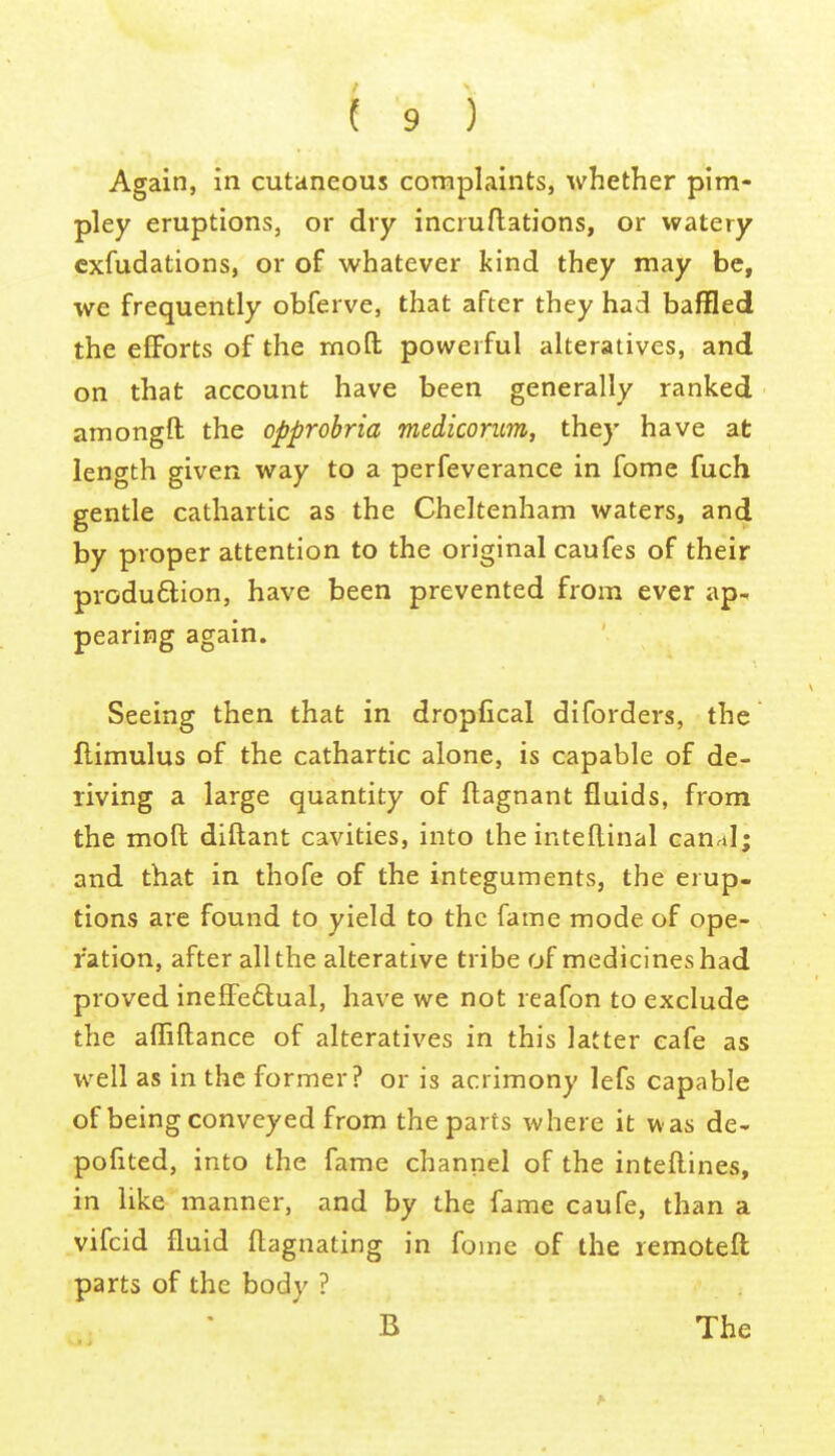 Again, in cutaneous complaints, whether pim- pley eruptions, or dry incruflations, or watery cxfudations, or of whatever kind they may be, we frequently obferve, that after they had baffled the efforts of the moft powerful alteratives, and on that account have been generally ranked amongft the opprohria medicorum, they have at length given way to a perfeverance in fome fuch gentle cathartic as the Cheltenham waters, and by proper attention to the original caufes of their produfliion, have been prevented from ever ap.. pearing again. Seeing then that in dropfical diforders, the flimulus of the cathartic alone, is capable of de- riving a large quantity of ftagnant fluids, from the mofl: diftant cavities, into the intellinal canal; and that in thofe of the integuments, the erup- tions are found to yield to the fame mode of ope- ration, after all the alterative tribe of medicines had proved inefiPedtual, have we not reafon to exclude the afliftance of alteratives in this latter cafe as well as in the former? or is acrimony lefs capable of being conveyed from the parts where it was de- pofited, into the fame channel of the intellines, in like manner, and by the fame caufe, than a vifcid fluid flagnating in fome of the remoteft parts of the body ? B The