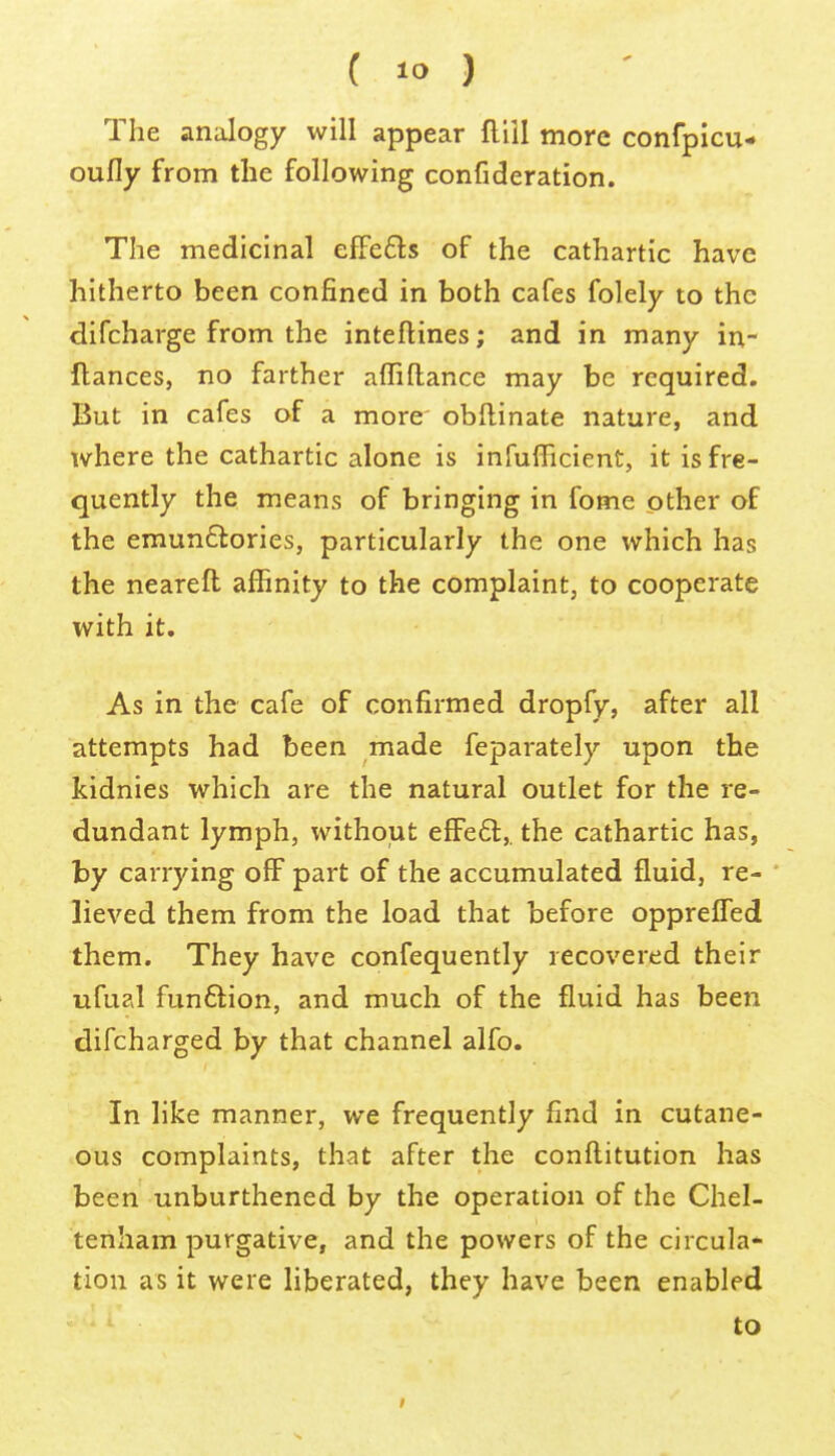 The analogy will appear flill more confpicu- oufly from the following confideration. The medicinal elFeds of the cathartic have hitherto been confined in both cafes folely to the difcharge from the inteftines; and in many in- flances, no farther affiftance may be required. But in cafes of a more' obllinate nature, and where the cathartic alone is infufficient, it is fre- quently the means of bringing in fome other of the emunftories, particularly the one which has the neareft affinity to the complaint, to cooperate with it. As in the cafe of confirmed dropfy, after all attempts had been made feparately upon the kidnies which are the natural outlet for the re- dundant lymph, without efFe6t,. the cathartic has, by carrying off part of the accumulated fluid, re- lieved them from the load that before opprelTed them. They have confequently recovered their ufual funftion, and much of the fluid has been difcharged by that channel alfo. In like manner, we frequently find in cutane- ous complaints, that after the conftitution has been unburthened by the operation of the Chel- tenham purgative, and the powers of the circula- tion as it were liberated, they have been enabled to