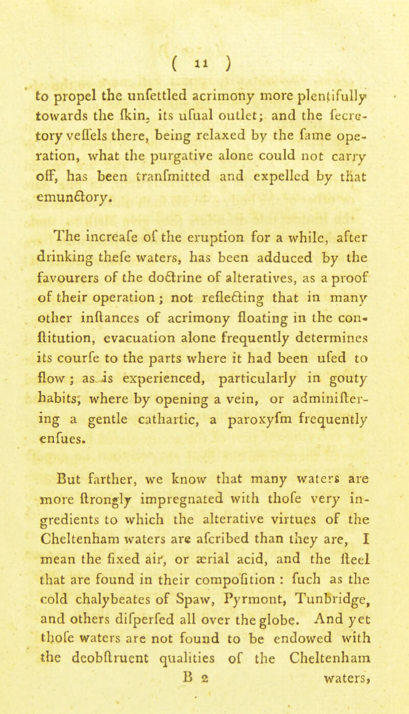 (  ) to propel the unfettled acrimony more plentifully towards the fkin. its ufual outlet; and the fecre- tory vefl'els there, being relaxed by the fame ope- ration, what the purgative alone could not carry ofF, has been tranfmitted and expelled by that emun£l:ory. The increafe of the eruption for a while, after drinking thefe waters, has been adduced by the favourers of the do£lrine of alteratives, as a proof of their operation; not reflefting that in many other inftances of acrimony floating in the con- ftitution, evacuation alone frequently determines its courfe to the parts where it had been ufed to flow; as. is experienced, particularly in gouty habits, where by opening a vein, or adminifter- ing a gentle cathartic, a paroxyfm frequently enfues. But farther, we know that many waters are more ftrongly impregnated with thofe very in- gredients to which the alterative virtues of the Cheltenham waters are afcribed than they are, I mean the fixed air, or aerial acid, and the Heel that are found in their compofition : fuch as the cold chalybeates of Spaw, Pyrmont, Tunbridge, and others difperfed all over the globe. And yet thofe waters are not found to be endowed with the deobflruent qualities of the Cheltenham B 2 waters,