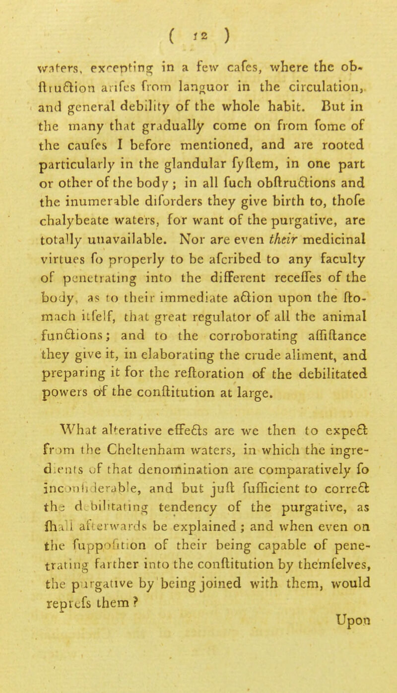 w:^^ers, ex'*entinff in a few cafes, where the ob- ftruftion anfes from languor in the circulation,, and general debility of the whole habit. But in the many that gradually come on from fome of the caufes I before mentioned, and are rooted particularly in the glandular fyftem, in one part or other of the body ; in all fuch obftru6lions and the inumerable diforders they give birth to, thofe chalybeate waters, for want of the purgative, are totally unavailable. Nor are even thtir medicinal virtues fo properly to be afcribed to any faculty of penetrating into the different receffes of the body, as to their immediate a6lion upon the fto- mach itfelf, that great regulator of all the animal funflions; and to the corroborating alfiftance they give it, in elaborating the crude aliment, and preparing it for the reftoration of the debilitated powers of the conftitution at large. What aUerative cfFefts are we then to expeft from the Cheltenham waters, in which the ingre- dients of that denomination are comparatively fo inconiiderable, and but juft fufhcient to corre£k the dcbilitafing tendency of the purgative, as Ihall afterwards be explained; and when even on the fuppofition of their being capable of pene- trating farther into the conftitution by themfelves, the purgative by being joined with them, would reprcfs them ? Upon