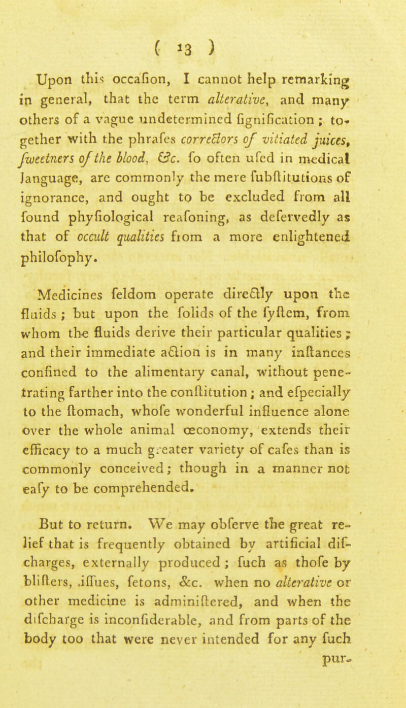 Upon thi-; occafion, I cannot help remarking in general, that the term alterative, and many others of a vague undetermined fignification ; to<. gether with the phrafes correBors of vitiated juices, fweetners of the blood, &c. fo often ufed in medical language, are commonly the mere fubflitutions of ignorance, and ought to be excluded from all found phyfiological reafoning, as defervedly as that of occult qualities from a more enlightened philofophy. Medicines feldom operate dire£lly upon the fluids ; but upon the folids of the fyftem, from whom the fluids derive their particular qualities ; and their immediate a£lIon is in many inftances confined to the alimentary canal, without pene- trating farther into the conflitution; and efpecially to the ftomach, whofe wonderful influence alone over the whole animal oeconomy, extends their efficacy to a much greater variety of cafes than is commonly conceived; though in a manner not eafy to be comprehended. But to return. We may obferve the great re- lief that is frequently obtained by artificial dif- charges, externally produced ; fuch as thofe by blifiers, .iffues, fetons, &c. when no alterative or other medicine is adminiftered, and when the difcharge is inconfiderable, and from parts of the body too that were never intended for any fuch pur»