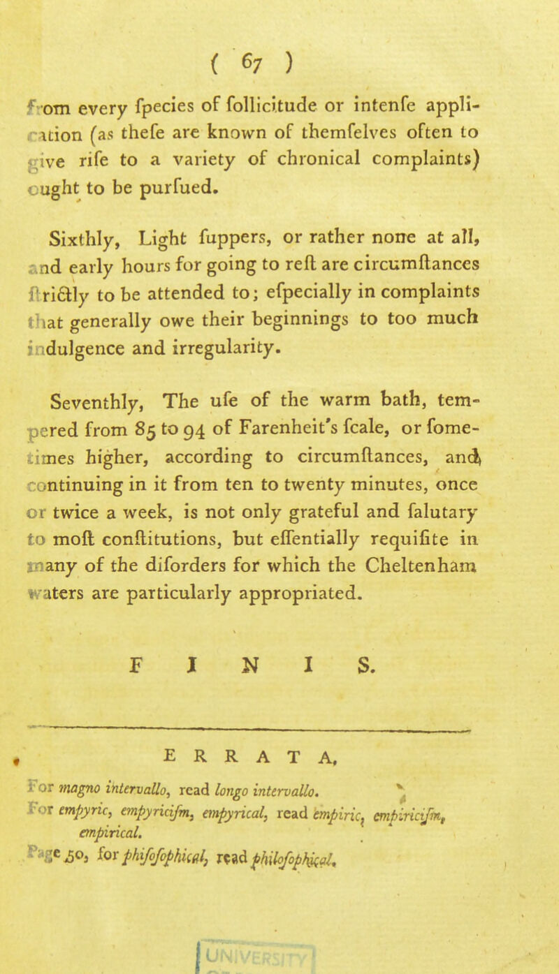 f^om every fpecies of foUici.tude or intenfe appli- \Lion (as thefe are known of themfelves often to <;ive rife to a variety of chronical complaints) ought to be purfued. Sixthly, Light fuppers, or rather none at all, and early hours for going to reft are circumftances flrifilly to be attended to; efpecially in complaints that generally owe their beginnings to too much • adulgence and irregularity. Seventhly, The ufe of the warm bath, tem- pered from 85 to 94 of Farenheit's fcale, or fome- -:imes higher, according to circumftances, and) rontinuing in it from ten to twenty minutes, once or twice a week, is not only grateful and falutary to moft conftitutions, but eflentially requifite in -lany of the diforders for which the Cheltenham waters are particularly appropriated. N I S. ERRATA, ; or magno ihtervallo, read longo intervals. ^ «-or empyric, empyncifm, empyricd, read ^piric^ empirictjk, empirical, ^Oj ior phifofophiidl, fhilofop\i(a^.
