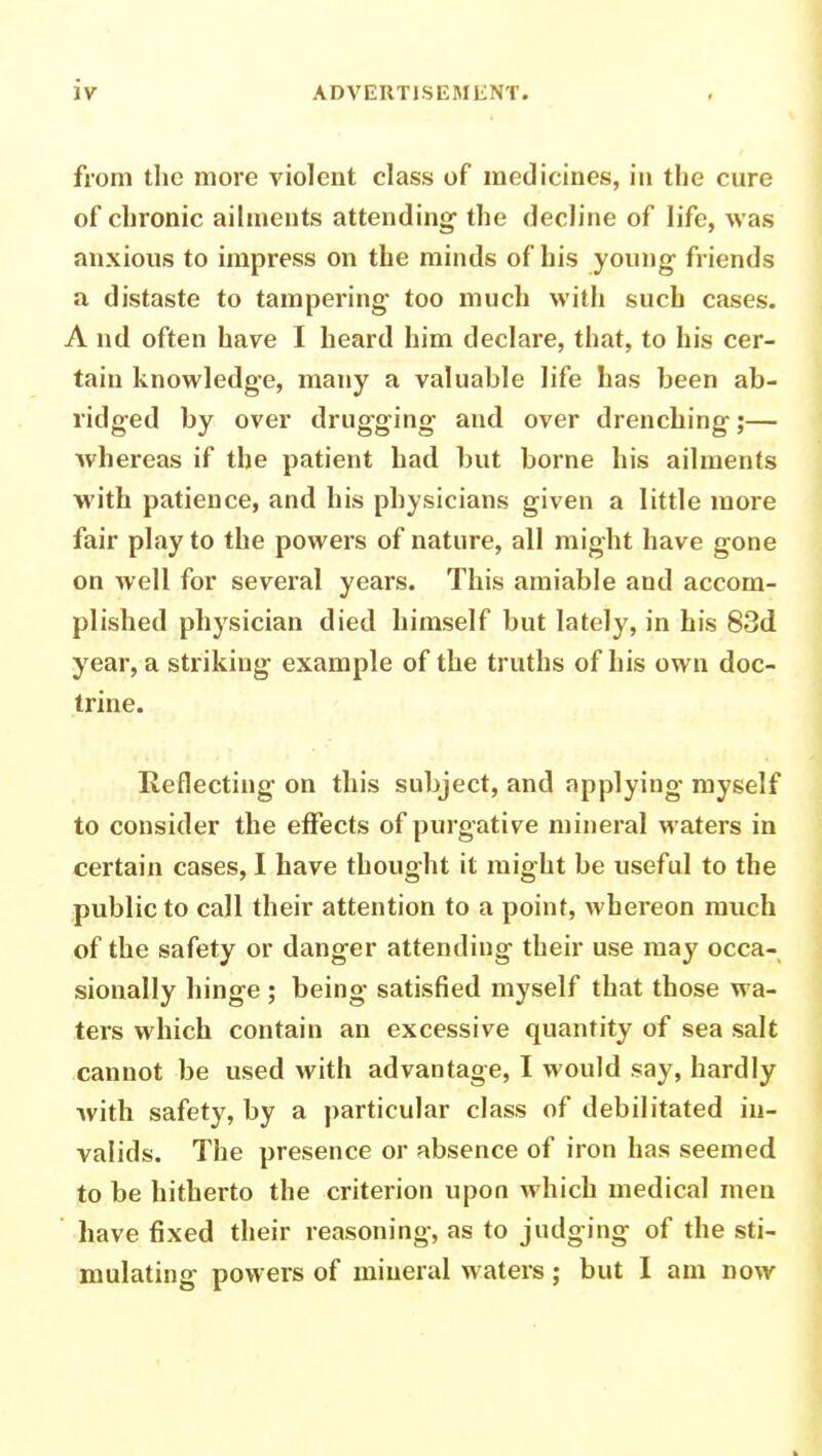 from the more violent class of medicines, in the cure of chronic ailments attending the decline of life, was anxious to impress on the minds of his young friends a distaste to tampering too much with such cases. A nd often have I heard him declare, that, to his cer- tain knowledge, many a valuable life has been ab- ridged by over drugging and over drenching;— whereas if the patient had but borne his ailments with patience, and his physicians given a little more fair play to the powers of nature, all might have gone on well for several years. This amiable and accom- plished physician died himself but lately, in his 83d year, a striking example of the truths of his own doc- trine. Reflecting on this subject, and applying myself to consider the effects of purgative mineral waters in certain cases, I have thought it might be useful to the public to call their attention to a point, whereon much of the safety or danger attending their use may occa- sionally hinge ; being satisfied myself that those wa- ters which contain an excessive quantity of sea salt cannot be used with advantage, I would say, hardly with safety, by a particular class of debilitated in- valids. The presence or absence of iron has seemed to be hitherto the criterion upon which medical men have fixed their reasoning, as to judging of the sti- mulating powers of mineral waters ; but I am now