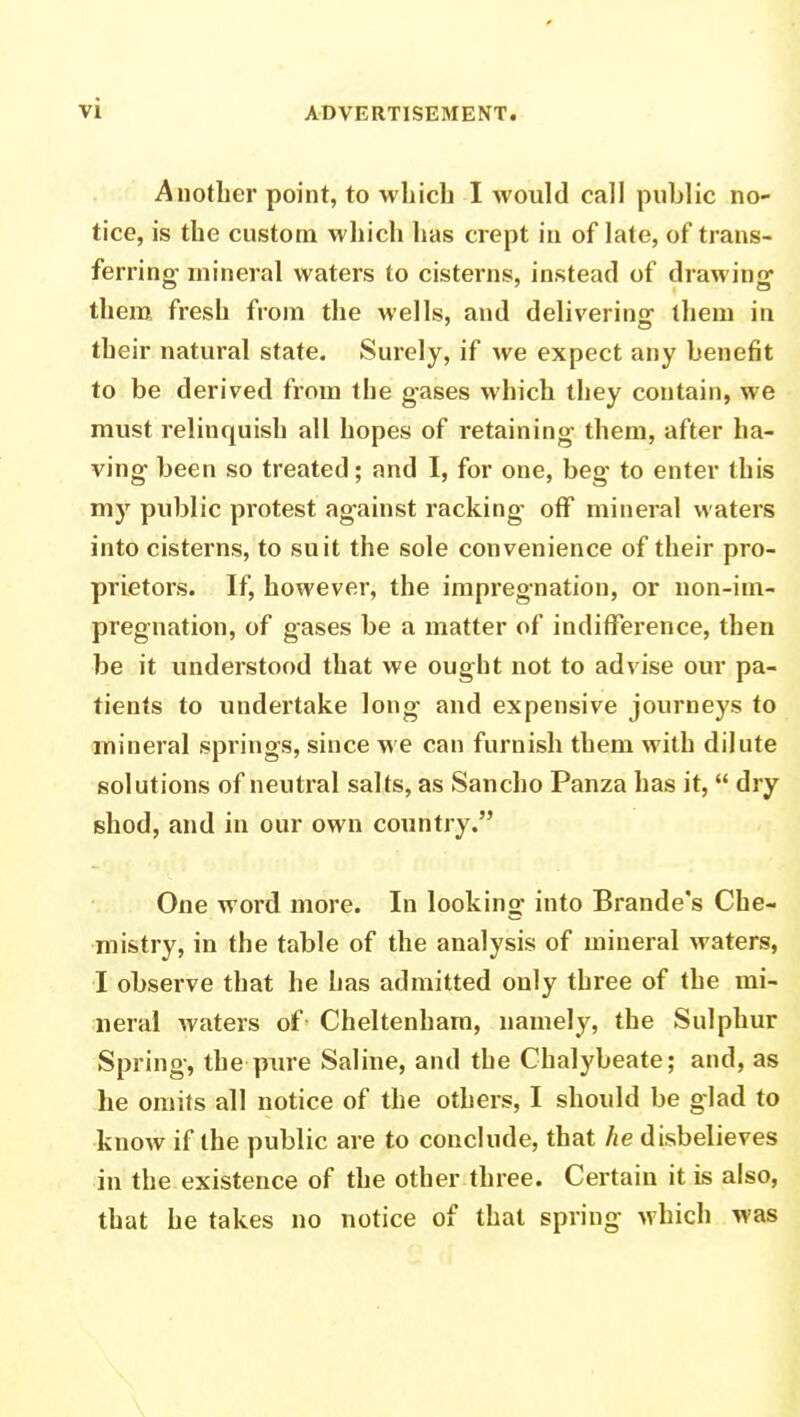 Another point, to which I would call public no- tice, is the custom which has crept in of late, of trans- ferring- mineral waters to cisterns, instead of drawing them fresh from the wells, and delivering them in their natural state. Surely, if we expect any benefit to be derived from the gases which they contain, we must relinquish all hopes of retaining them, after ha- ving been so treated; and I, for one, beg to enter this my public protest against racking off mineral waters into cisterns, to suit the sole convenience of their pro- prietors. If, however, the impregnation, or non-im- pregnation, of gases be a matter of indifference, then be it understood that we ought not to advise our pa- tients to undertake long and expensive journeys to mineral springs, since we can furnish them with dilute solutions of neutral salts, as Sancho Panza has it,  dry shod, and in our own country. One word more. In looking into Brande's Che- mistry, in the table of the analysis of mineral waters, I observe that he has admitted only three of the mi- neral waters of Cheltenham, namely, the Sulphur Spring, the pure Saline, and the Chalybeate; and, as he omits all notice of the others, I should be glad to know if the public are to conclude, that he disbelieves in the existence of the other three. Certain it is also, that he takes no notice of that spring which was