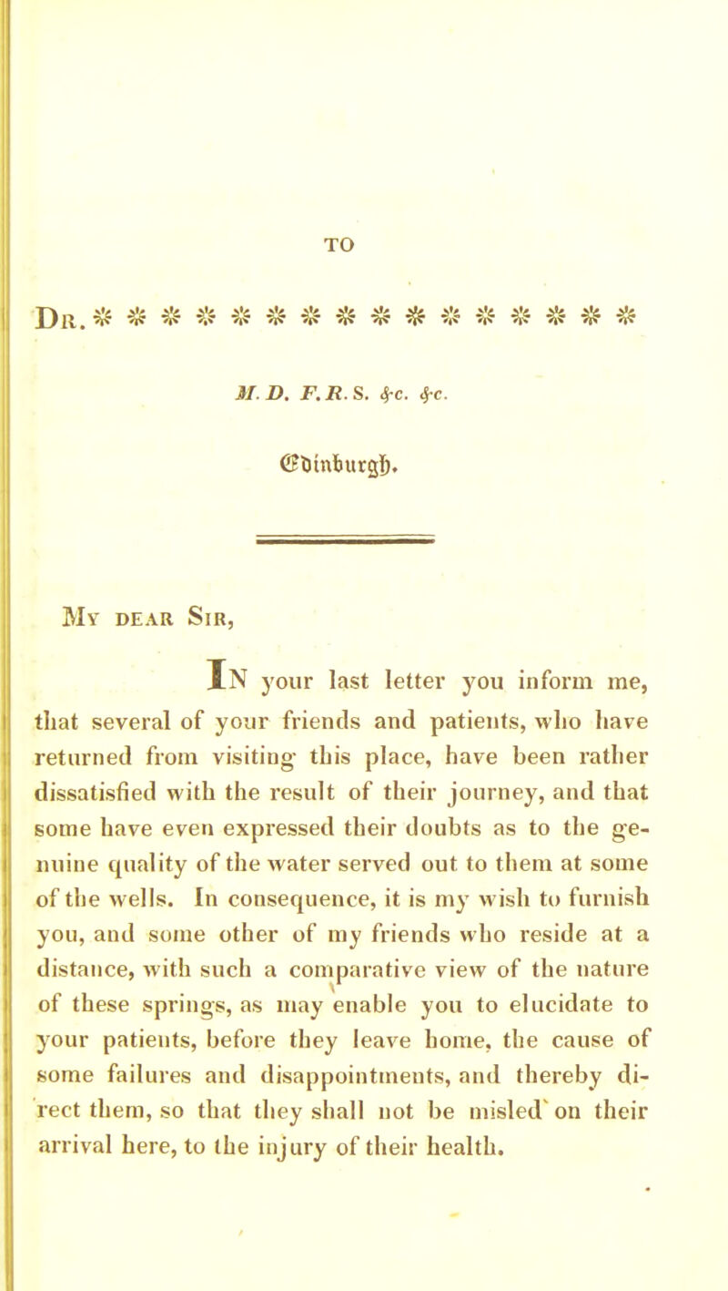 TO Dr.* ********* * * * * * * M.D. F.R.S. SfC. 4-c. <$UtnJ>urgS. My dear Sir, In your last letter you inform me, that several of your friends and patients, who have returned from visiting- this place, have been rather dissatisfied with the result of their journey, and that some have even expressed their doubts as to the ge- nuine quality of the water served out to them at some of the wells. In consequence, it is my wish to furnish you, and some other of my friends who reside at a distance, with such a comparative view of the nature of these springs, as may enable you to elucidate to your patients, before they leave home, the cause of some failures and disappointments, and thereby di- rect them, so that they shall not be misled' on their arrival here, to the injury of their health.