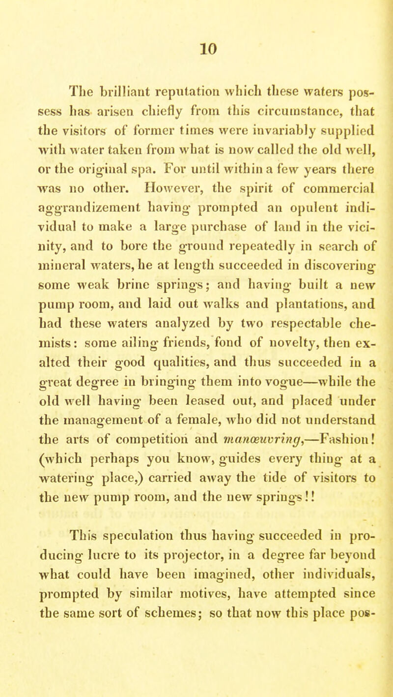 The brilliant reputation which these waters pos- sess has arisen chiefly from this circumstance, that the visitors of former times were invariably supplied with water taken from what is now called the old well, or the original spa. For until within a few years there was no other. However, the spirit of commercial aggrandizement having- prompted an opulent indi- vidual to make a large purchase of land in the vici- nity, and to bore the ground repeatedly in search of mineral waters, he at length succeeded in discovering some weak brine springs; and having- built a new pump room, and laid out walks and plantations, and had these waters analyzed by two respectable che- mists : some ailing friends, fond of novelty, then ex- alted their good qualities, and thus succeeded in a great degree in bringing them into vogue—while the old well having- been leased out, and placed under the management of a female, who did not understand the arts of competition and manoeuvring,—Fashion! (which perhaps you know, guides every thing at a watering place,) carried away the tide of visitors to the new pump room, and the new springs!! This speculation thus having succeeded in pro- ducing lucre to its projector, in a degree far beyond what could have been imagined, other individuals, prompted by similar motives, have attempted since the same sort of schemes; so that now this place pos-