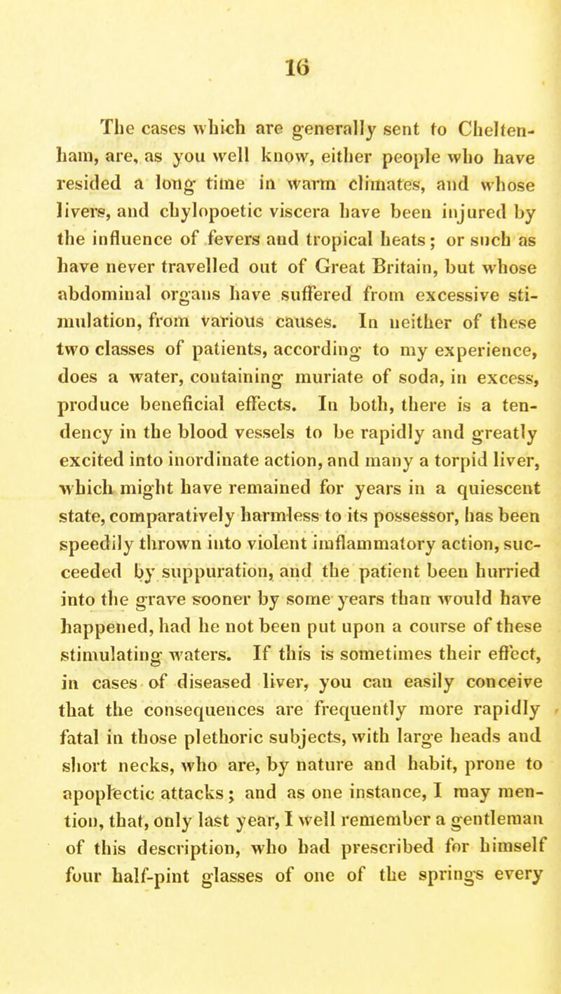 The cases which are generally sent to Chelten- ham, are, as you well know, either people who have resided a long- time in warm climates, and whose livers, and chylopoetic viscera have been injured by the influence of fevers and tropical heats; or such as have never travelled out of Great Britain, but whose abdominal organs have suffered from excessive sti- mulation, from various causes. In neither of these two classes of patients, according* to my experience, does a water, containing- muriate of soda, in excess, produce beneficial effects. In both, there is a ten- dency in the blood vessels to be rapidly and greatly excited into inordinate action, and many a torpid liver, which might have remained for years in a quiescent state, comparatively harmless to its possessor, has been speedily thrown into violent imflammatory action, suc- ceeded by suppuration, and the patient been hurried into the grave sooner by some years than -would have happened, had he not been put upon a course of these stimulating- waters. If this is sometimes their effect, in cases of diseased liver, you can easily conceive that the consequences are frequently more rapidly fatal in those plethoric subjects, with large heads and short necks, who are, by nature and habit, prone to apoplectic attacks; and as one instance, I may men- tion, that, only last year, I well remember a gentleman of this description, who bad prescribed for himself four half-pint glasses of one of the springs every