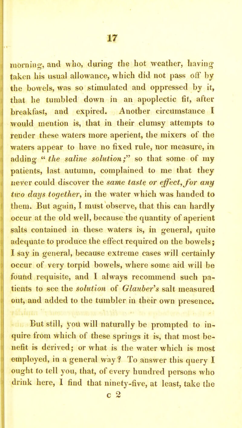 morning, and who, during- the hot weather, having1 taken his usual allowance, which did not pass off by the bowels, was so stimulated and oppressed by it, that he tumbled down in an apoplectic fit, after breakfast, and expired. Another circumstance I would mention is, that in their clumsy attempts to render these waters more aperient, the mixers of the waters appear to hare no fixed rule, nor measure, in adding- « the saline solution; so that some of my patients, last autumn, complained to me that they never could discover the same taste or effect, for any tico days together, in the water which was handed to them. But again, I must observe, that this can hardly occur at the old well, because the quantity of aperient salts contained in these waters is, in general, quite adequate to produce the effect required on the bowels; I say in general, because extreme cases will certainly occur of very torpid bowels, where some aid will be found requisite, and I always recommend such pa- tients to see the solution of Glauber's salt measured out, and added to the tumbler in their own presence. But still, you will naturally be prompted to in- quire from which of these springs it is, that most be- nefit is derived; or what is the water which is most employed, in a general way'? To answer this query I ought to tell you, that, of every hundred persons who drink here, I find that ninety-five, at least, take the c 2