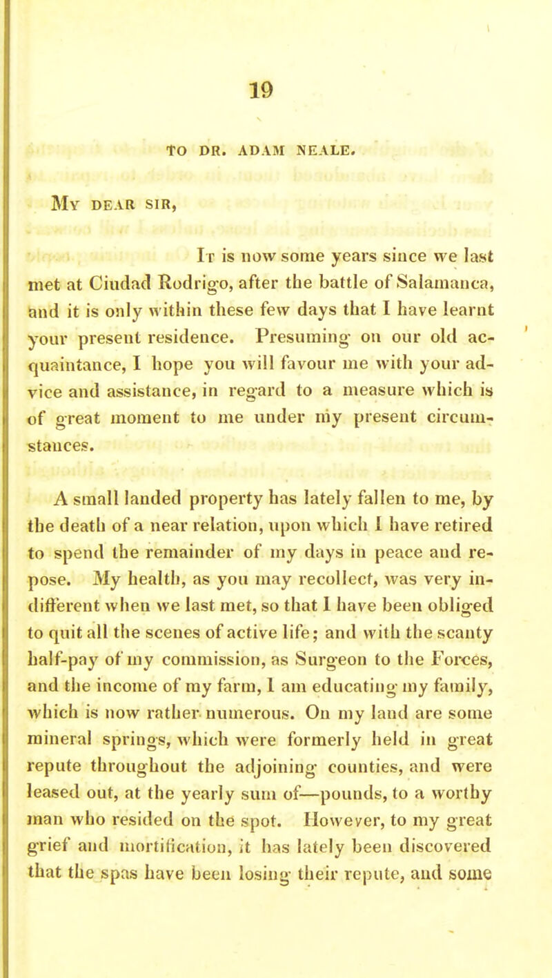 to dr. adam neale. My dear sir, Its is now some years since we last met at Ciudacl Rodrigo, after the battle of Salamanca, and it is only within these few days that I have learnt your present residence. Presuming- on our old ac- quaintance, I hope you will favour me with your ad- vice and assistance, in regard to a measure which is of great moment to me under niy present circum- stances. A small landed property has lately fallen to me, by the death of a near relation, upon which I have retired to spend the remainder of my days in peace and re- pose. My health, as you may recollect, was very in- different when we last met, so that 1 have been obliged to quit all the scenes of active life; and with the scanty half-pay of my commission, as Surgeon to the Forces, and the income of my farm, 1 am educating my family, which is now rather numerous. On my laud are some mineral springs, which were formerly held in great repute throughout the adjoining counties, and were leased out, at the yearly sum of—pounds, to a worthy man who resided on the spot. However, to my great grief and mortification, it has lately been discovered that the spas have been losing their repute, and some