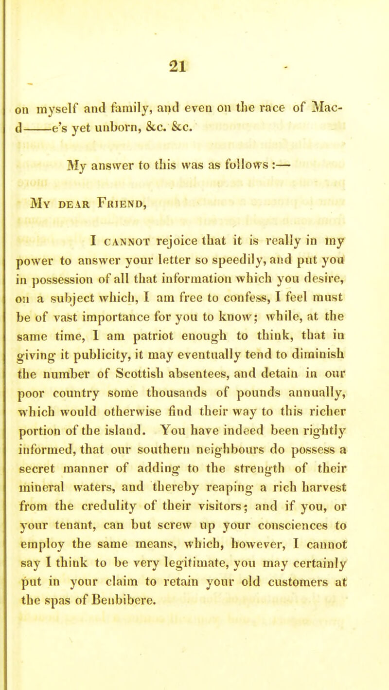 on myself and family, and even on the race of Mac- (1 e's yet unborn, &c. &c. My answer to this was as follows :— My dear Friend, I cannot rejoice that it is really in my power to answer your letter so speedily, and put you in possession of all that information which you desire, on a subject which, I am free to confess, I feel must be of vast importance for you to know; while, at the same time, 1 am patriot enough to think, that in giving- it publicity, it may eventually tend to diminish the number of Scottish absentees, and detain in our poor country some thousands of pounds annually, which would otherwise find their way to this richer portion of the island. You have indeed been rightly informed, that our southern neighbours do possess a secret manner of adding to the strength of their mineral waters, and thereby reaping a rich harvest from the credulity of their visitors; and if you, or your tenant, can but screw up your consciences to employ the same means, which, however, I cannot say I think to be very legitimate, you may certainly put in your claim to retain your old customers at the spas of Benbibere.