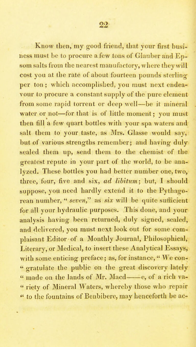 Know tben, my good friend, that your first busi- ness must be to procure a few tons of Glauber and Ep- som salts from the nearest manufactory, where they will cost you at the rate of about fourteen pounds sterling per ton ; which accomplished, you must next endea- vour to procure a constant supply of the pure element from some rapid torrent or deep well—be it mineral water or not—for that is of little moment; you must then fill a few quart bottles with your spa waters and salt them to your taste, as Mrs. Glasse would say, but of various strengths remember; and having duly sealed them up, send them to the chemist of the greatest repute in your part of the world, to be ana- lyzed. These bottles you had better number one, two, three, four, five and six, ad libitum; but, I should suppose, you need hardly extend it to the Pythago- rean number, seven,' as six will be quite sufficient for all your hydraulic purposes. This done, and your analysis having been returned, duly signed, sealed, and delivered, you must next look out for some com- plaisant Editor of a Monthly Journal, Philosophical, Literary, or Medical, to insert these Analytical Essays, with some enticing preface; as, for instance, We con- gratulate the public on the great discovery lately made on the lands of Mr. Macd e, of a rich va- riety of Mineral Waters, whereby those who repair to the fountains of Benbibere, may henceforth be ac-