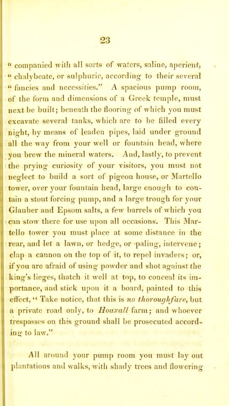 P companied with all sorts of wafers, saline, aperient, chalybeate, or sulphuric, according to their several S fancies and necessities. A spacious pump room, of the form and dimensions of a Greek temple, must next be built; beneath the flooring- of which you must excavate several tanks, which are to be filled every night, by means of leaden pipes, laid under ground all the way from your well or fountain head, where you brew the mineral waters. And, lastly, to prevent the prying curiosity of your visitors, you must not neglect to build a sort of pigeon house, or Martello tower, over your fountain head, large enough to con- tain a stout forcing pump, and a large trough for your Glauber and Epsom salts, a few barrels of which you i can stow there for use upon all occasions. This Mar- tello tower you must place at some distance in the rear, and let a lawn, or hedge, or -paling, intervene; clap a cannon on the top of it, to repel invaders; or, if you are afraid of using powder and shot against the king's lieges, thatch it well at top, to conceal its im- portance, and stick upon it a board, painted to this effect, Take notice, that this is no thoroughfare, but a private road only, to Hoaxall farm; and whoever trespasses on this ground shall be prosecuted accord- in f>- to law. All around your pump room you must lay out plantations and walks, with shady trees and flowering