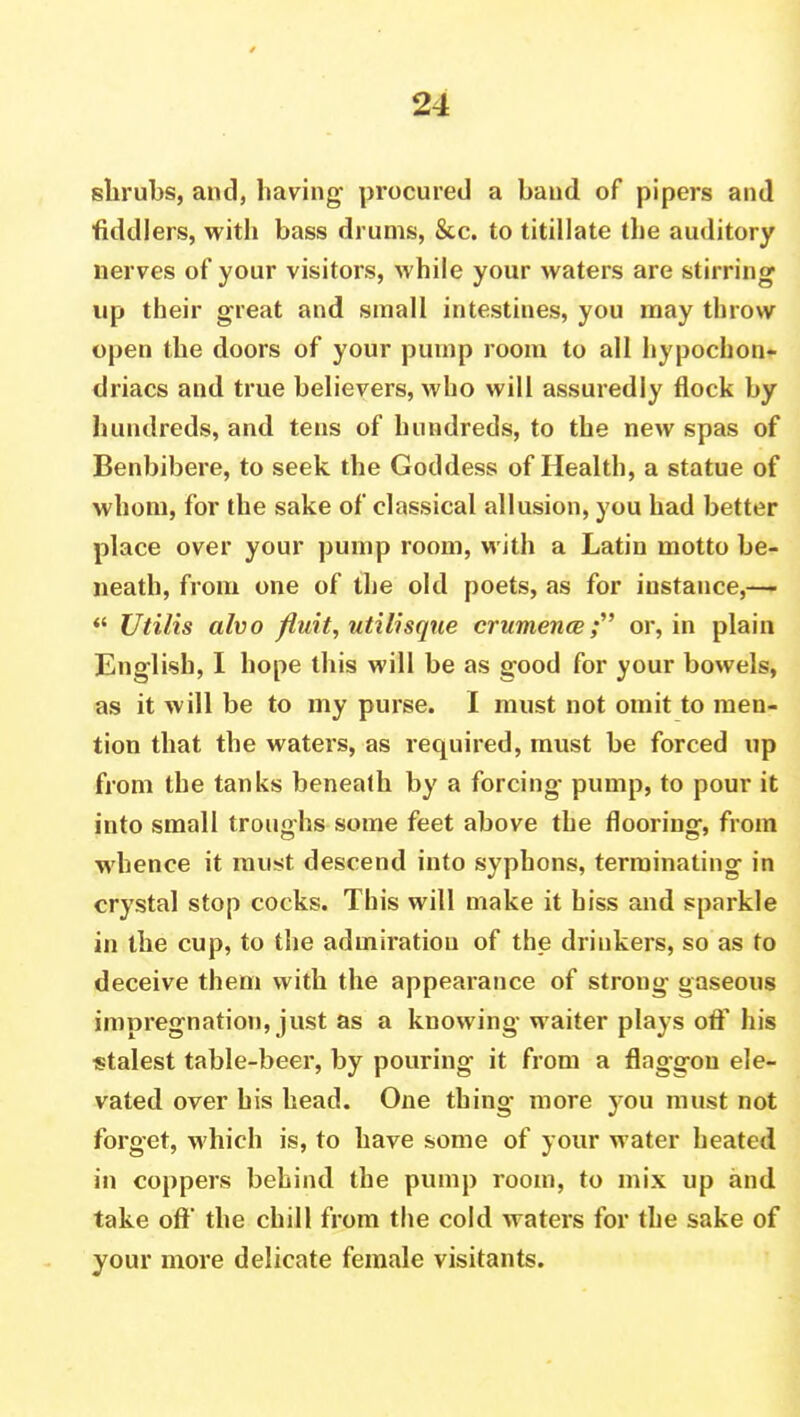 shrubs, and, having procured a hand of pipers and ■fiddlers, with bass drums, &c. to titillate the auditory nerves of your visitors, while your waters are stirring up their great and small intestines, you may throw open the doors of your pump room to all hypochon- driacs and true believers, who will assuredly flock by hundreds, and tens of hundreds, to the new spas of Benbibere, to seek the Goddess of Health, a statue of whom, for the sake of classical allusion, you had better place over your pump room, with a Latin motto be- neath, from one of the old poets, as for instance,-—  Utilis alvo fluit, utilisque crumence; or, in plain English, I hope this will be as good for your bowels, as it will be to my purse. I must not omit to men- tion that the waters, as required, must be forced up from the tanks beneath by a forcing- pump, to pour it into small troughs some feet above the flooring, from whence it must descend into syphons, terminating in crystal stop cocks. This will make it biss and sparkle in the cup, to the admiration of the drinkers, so as to deceive them with the appearance of strong gaseous impregnation, just as a knowing waiter plays off his stalest table-beer, by pouring it from a flaggon ele- vated over his head. One thing more you must not forget, which is, to have some of your water heated in coppers behind the pump room, to mix up and take oft the chill from the cold waters for the sake of your more delicate female visitants.