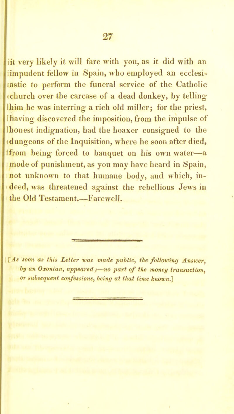 lit very likely it will fare with you, as it did with an (impudent fellow in Spain, who employed an ecclesi- astic to perform the funeral service of the Catholic (church over the carcase of a dead donkey, by telling- Ihim he was interring a rich old miller; for the priest, 1 having discovered the imposition, from the impulse of Ihonest indignation, had the hoaxer consigned to the (dungeons of the Inquisition, where he soon after died, I from being forced to banquet on his own water—a i mode of punishment, as you may have heard in Spain, I not unknown to that humane body, and which, in- i deed, was threatened against the rebellious Jews in the Old Testament.—Farewell. [As soon as this Letter was made public, the following Answer, by an Oxonian, appeared;—no part of the money transaction, or subsequent confessions, being at that time known,']