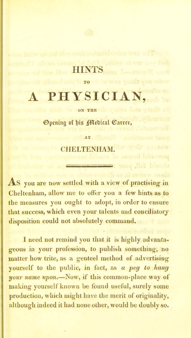 HINTS TO A PHYSICIAN, ON THE Opening of l)te J&etrical ©amv, AT CHELTENHAM. As you are now settled with a view of practising- in Cheltenham, allow me to offer you a few hints as to the measures you ought to adopt, in order to ensure that success, which even your talents and conciliatory disposition could not absolutely command. I need not remind you that it is highly ad vanta- geous in your profession, to publish something, no matter how trite, as a genteel method of advertising yourself to the public, in fact, as a peg to hang your name upon.—Now, if this common-place way of making yourself known be found useful, surely some production, which might have the merit of originality, although indeed it had none other, would be doubly so.