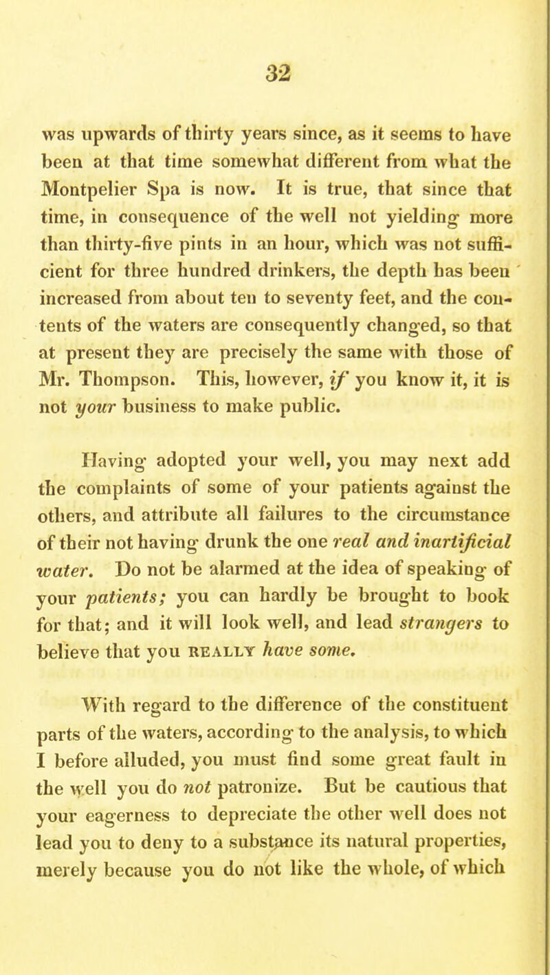 was upwards of thirty years since, as it seems to have been at that time somewhat different from what the Montpelier Spa is now. It is true, that since that time, in consequence of the well not yielding more than thirty-five pints in an hour, which was not suffi- cient for three hundred drinkers, the depth has been increased from about ten to seventy feet, and the con- tents of the waters are consequently changed, so that at present they are precisely the same with those of Mr. Thompson. This, however, if you know it, it is not your business to make public. Having adopted your well, you may next add the complaints of some of your patients against the others, and attribute all failures to the circumstance of their not having drunk the one real and inartificial water. Do not be alarmed at the idea of speaking of your patients; you can hardly be brought to book for that; and it will look well, and lead strangers to believe that you really have some. With regard to the difference of the constituent parts of the waters, according to the analysis, to which I before alluded, you must find some great fault in the well you do not patronize. But be cautious that your eagerness to depreciate the other well does not lead you to deny to a substance its natural properties, merely because you do not like the whole, of which