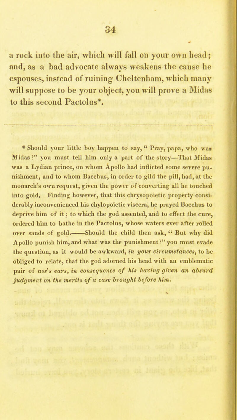 a rock into the air, which will fall on your own head; and, as a bad advocate always weakens the cause he espouses, instead of ruining Cheltenham, which many will suppose to be your object, you will prove a Midas to this second Pactolus*. * Should your little boy happen to say,  Pray, papa, who wai Midas? you must tell him only a part of the story—That Midas was a Lydian prince, on whom Apollo had inflicted some severe pu- nishment, and to whom Bacchus, in order to gild the pill, had, at the monarch's own request, given the power of converting all he touched into gold. Finding however, that this chrysopoietic property consi- derably inconvenienced his chylopoietic viscera, he prayed Bacchus to deprive him of it; to which the god assented, and to effect the cure, ordered him to bathe in the Pactolus, whose waters ever after rolled over sands of gold. Should the child then ask,  But why did Apollo punish him, and what was the punishment? you must evade the question, as it would be awkward, in your circumstances, to be obliged to relate, that the god adorned his head with an emblematic pair of ass's ears, in consequence of his having given an absurd judgment on the merits of a case brought before him.