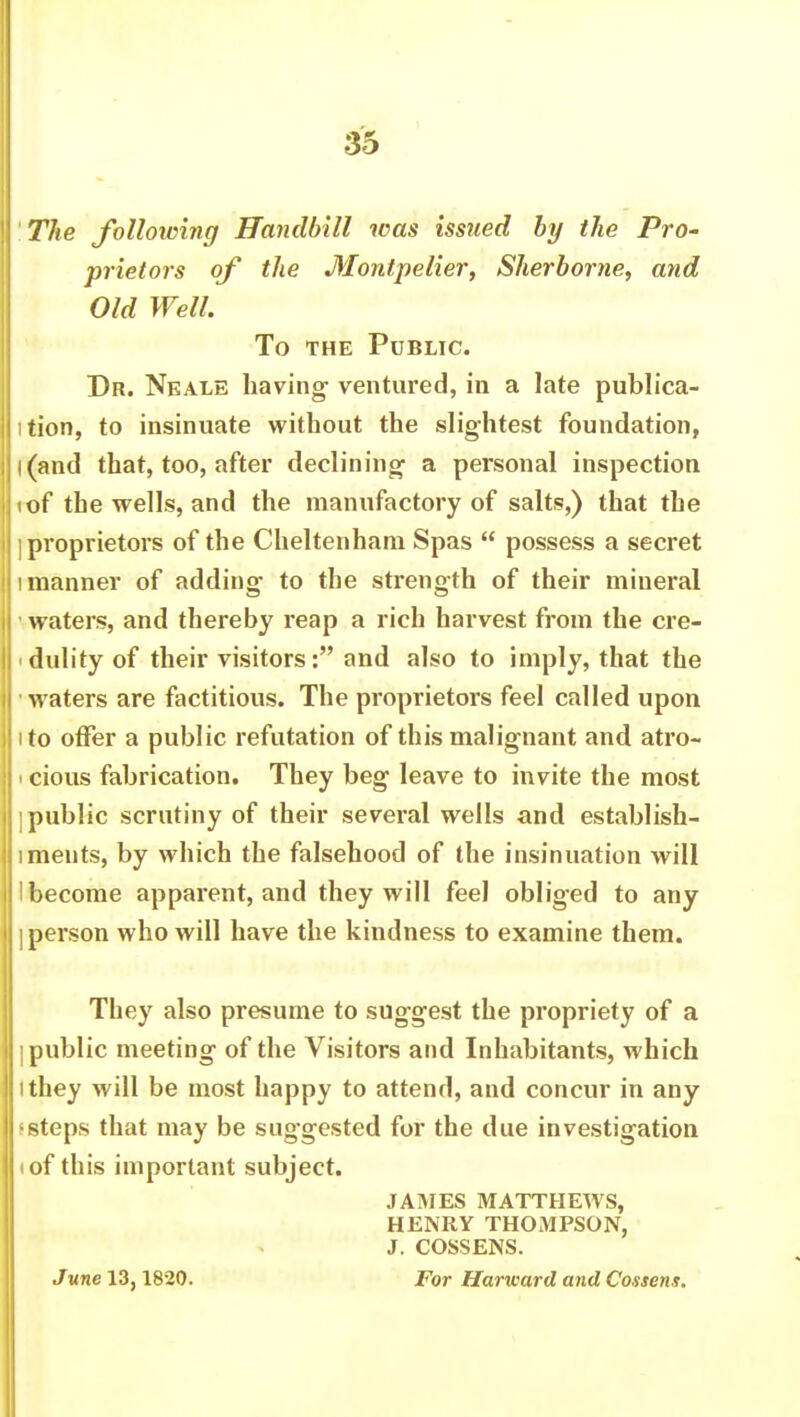 The folloioing Handbill was issued by the Pro- prietors of the Montpelier, Sherborne, and Old Well. To the Public. Dr. Neale having- ventured, in a late publica- tion, to insinuate without the slightest foundation, l(and that, too, after declining- a personal inspection <of the wells, and the manufactory of salts,) that the ] proprietors of the Cheltenham Spas  possess a secret i manner of adding- to the strength of their mineral waters, and thereby reap a rich harvest from the cre- i dulity of their visitors: and also to imply, that the -waters are factitious. The proprietors feel called upon i to offer a public refutation of this malignant and atro- i cious fabrication. They beg leave to invite the most i public scrutiny of their several wells and establish- ments, by which the falsehood of the insinuation will ■ become apparent, and they will feel obliged to any I person who will have the kindness to examine them. They also presume to suggest the propriety of a I public meeting of the Visitors and Inhabitants, which ithey will be most happy to attend, and concur in any •steps that may be suggested for the due investigation i of this important subject. JAMES MATTHEWS, HENRY THOMPSON, J. COSSENS. June 13,1820. For Harward and Cossens.