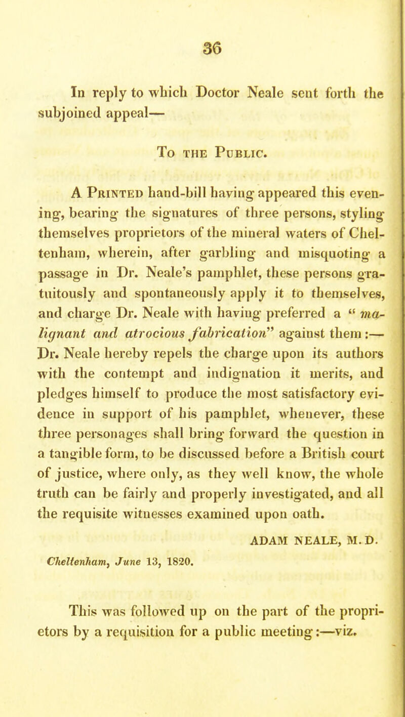 In reply to which Doctor Neale sent forth the subjoined appeal— To the Public. A Printed hand-bill having appeared this even- ing1, bearing the signatures of three persons, styling themselves proprietors of the mineral waters of Chel- tenham, wherein, after garbling and misquoting' a passage in Dr. Neale's pamphlet, these persons gra- tuitously and spontaneously apply it to themselves, and charge Dr. Neale with haviug preferred a  ma- lignant and atrocious fabrication against them:— Dr. Neale hereby repels the charge upon its authors with the contempt and indignation it merits, and pledges himself to produce the most satisfactory evi- dence in support of his pamphlet, whenever, these three personages shall bring forward the question in a tangible form, to be discussed before a British court of justice, where only, as they well know, the whole truth can be fairly and properly investigated, and all the requisite witnesses examined upon oath. ADAM NEALE, M.D. Cheltenham^ June 13, 1820. This was followed up on the part of the propri- etors by a requisition for a public meeting:—viz.