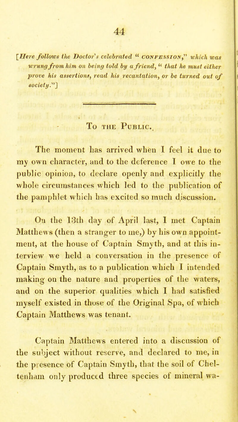 \Here follows the Doctor's celebrated u cojvfessiojv, which was wrung from him on being told by a friend, u that he must either prove his assertions, read his recantation, or be turned out of society.] To the Public. The moment has arrived when I feel it due to my own character, and to the deference I owe to the public opinion, to declare openly and explicitly the whole circumstances which led to the publication of the pamphlet which has excited so much discussion. On the 13th day of April last, I met Captain Matthews (then a stranger to me,) by his own appoint- ment, at the house of Captain Smyth, and at this in- terview we held a conversation in the presence of Captain Smyth, as to a publication which I intended making on the nature and properties of the waters, and on the superior qualities which I had satisfied myself existed in those of the Original Spa, of which Captain Matthews was tenant. Captain Matthews entered into a discussion of the subject without reserve, and declared to me, in the presence of Captain Smyth, that the soil of Chel- tenham only produced three species of mineral wa-