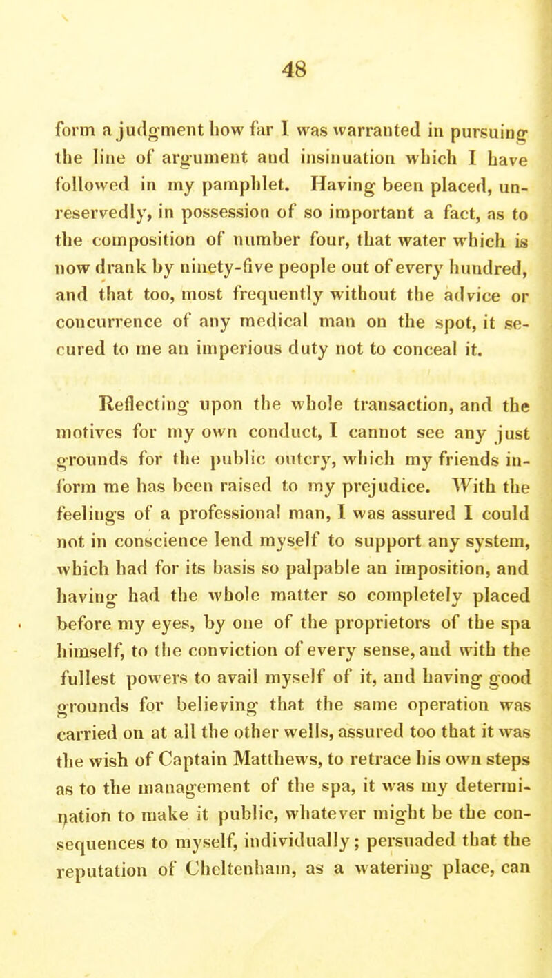 form a judg ment how far I was warranted in pursuing the line of argument and insinuation which I have followed in my pamphlet. Having been placed, un- reservedly, in possession of so important a fact, as to the composition of number four, that water which is now drank by ninety-five people out of every hundred, and that too, most frequently without the advice or concurrence of any medical man on the spot, it se- cured to me an imperious duty not to conceal it. Reflecting upon the whole transaction, and the motives for my own conduct, I cannot see any just grounds for the public outcry, which my friends in- form me has been raised to my prejudice. With the feelings of a professional man, I was assured I could not in conscience lend myself to support any system, which had for its basis so palpable an imposition, and having had the whole matter so completely placed before my eyes, by one of the proprietors of the spa himself, to the conviction of every sense, and with the fullest powers to avail myself of it, and having good grounds for believing that the same operation was carried on at all the other wells, assured too that it was the wish of Captain Matthews, to retrace his own steps as to the management of the spa, it was my determi- nation to make it public, whatever might be the con- sequences to myself, individually; persuaded that the reputation of Cheltenham, as a watering place, can