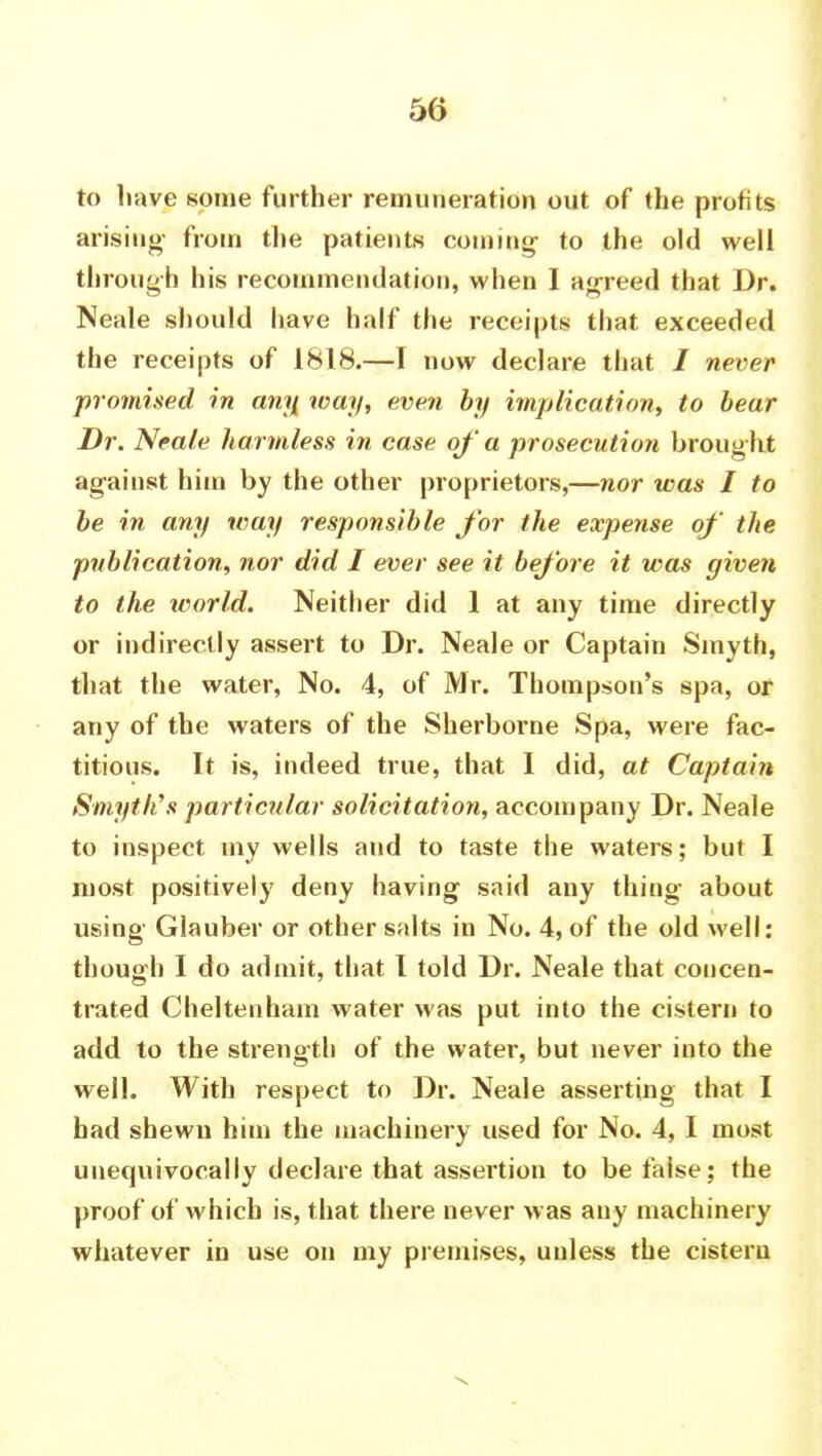 to have some further remuneration out of the profits arising- from the patients coining- to the old well through his recommendation, when I agreed that Dr. Neale should have half the receipts that exceeded the receipts of 1818.—I now declare that / never promised in any way, even by implication, to bear Dr. Neale harmless in case of a prosecution Drought against him by the other proprietors,—nor was I to be in any way responsible for the expense of the publication, nor did I ever see it before it was given to the ivorfd. Neither did 1 at any time directly or indirectly assert to Dr. Neale or Captain Smyth, that the water, No. 4, of Mr. Thompson's spa, or any of the waters of the Sherborne Spa, were fac- titious. It is, indeed true, that I did, at Captain Smyth's particular solicitation, accompany Dr. Neale to inspect my wells and to taste the waters; but I most positively deny having said any thing about using Glauber or other salts in No. 4, of the old well: though I do admit, that I told Dr. Neale that concen- trated Cheltenham water was put into the cistern to add to the strength of the water, but never into the well. With respect to Dr. Neale asserting that I had shewn him the machinery used for No. 4, I most unequivocally declare that assertion to be false; the proof of which is, that there never was any machinery whatever in use on my premises, unless the cistern