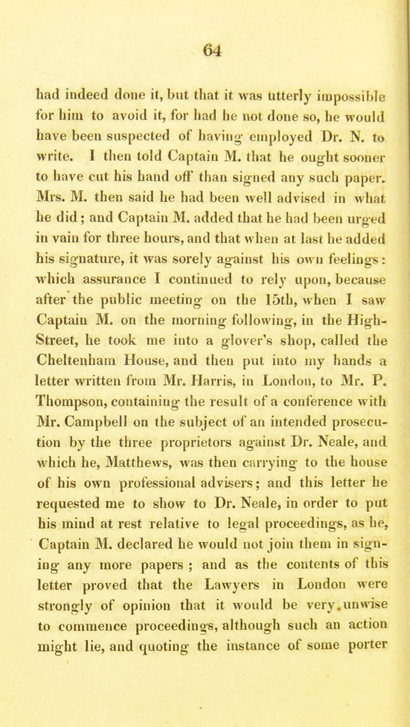 had indeed done it, but that it was utterly impossible for hi in to avoid it, for had he not done so, he would have been suspected of having- employed Dr. N. to write. I then told Captain M. that he ought sooner to have cut his hand off than signed any such paper. Mrs. M. then said he had been well advised in what he did ; and Captain M. added that he had been urged in vain for three hours, and that when at last he added his signature, it was sorely against his own feelings: which assurance I continued to rely upon, because after the public meeting- on the 15th, when I saw Captain M. on the morning following, in the High- Street, he took me into a glover's shop, called the Cheltenham House, and then put into my hands a letter written from Mr. Harris, in London, to Mr. P. Thompson, containing the result of a conference with Mr. Campbell on the subject of an intended prosecu- tion by the three proprietors against Dr. Neale, and which he, Matthews, was then carrying to the house of his own professional advisers; and this letter he requested me to show to Dr. Neale, in order to put his mind at rest relative to legal proceedings, as be, Captain M. declared he would not join them in sign- ing any more papers ; and as the contents of this letter proved that the Lawyers in London were strongly of opinion that it would be very.unwise to commence proceedings, although such an action might lie, and quoting the instance of some porter