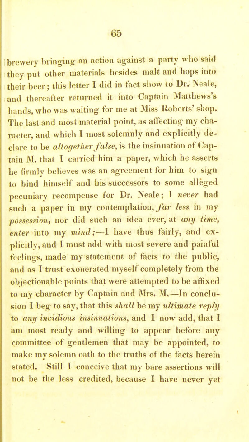 brewery bringing an action against a party who said they put other materials besides malt and hops into their beer; this letter I did in fact show to Dr. Neale, and thereafter returned it into Captain Matthews's hands, who was waiting for me at Miss Roberts' shop. The last and most material point, as affecting my cha- racter, and which I most solemnly and explicitly de- clare to be altogether false, is the insinuation of Cap- tain M. that I carried him a paper, which he asserts he firmly believes was an agreement for him to sign to bind himself and bis successors to some alleged pecuniary recompense for Dr. Neale; I never had such a paper in my contemplation, far lefts in my possession, nor did such an idea ever, at any time, enter into my mind;—I have thus fairly, and ex- plicitly, and I must add with most severe and painful feelings, made my statement of facts to the public, and as I trust exonerated myself completely from the objectionable points that were attempted to be affixed to my character by Captain and Mrs. M.—In conclu- sion I beg to say, that this shall be my ultimate reply to any irwidious insinuations, and I now add, that I am most ready and willing to appear before any committee of gentlemen that may be appointed, to make my solemn oath to the truths of the facts herein stated. Still I conceive that my bare assertions will not be the less credited, because I have never yet