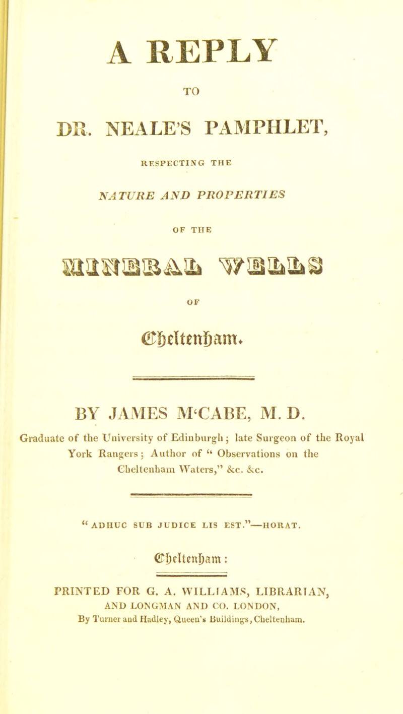 A REPLY TO DR. NEALE'S PAMPHLET, RESPECTING THE NATURE AND PROPERTIES OF THE OF Cfl&eltenSam* BY JAMES M'CABE, M. D. Graduate of the University of Edinburgh; late Surgeon of the Royal York Rangers; Author of '* Observations on the Cheltenham Waters, &c. kc. ADHUC SUB JUDICE LIS EST. HORAT. ©Dclten^am: PRINTED FOR G. A. WILLIAMS, LIBRARIAN, AND LONGMAN AND CO. LONDON, By Turner aud Hadley, Queen's buildings, Cheltenham.