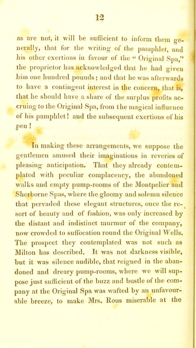 as are not, it will be sufficient to inform them ge- nerally, that for the writing- of the pamphlet, and his other exertions in favour of the  Original Spa, the proprietor has acknowledged that he had given him one hundred pounds; and that he Mas afterwards to have a contingent interest in the concern, that is, that he should have a share of the surplus profits ac- cruing to the Original Spa, from the magical influence of his pamphlet! and the subsequent exertions of his pen ! In making these arrangements, we suppose the gentlemen amused their imaginations in reveries of pleasing anticipation. That they already contem- plated with peculiar complacency, the abandoned walks and empty pump-rooms of the Montpelier and Sherborne Spas, where the gloomy and solemn silence that pervaded these elegant structures, once the re- sort of beauty and of fashion, was only increased by the distant and indistinct murmur of the company, now crowded to suffocation round the Original Wells. The prospect they contemplated was not such as Milton has described. It was not darkness visible, but it was silence audible, that reigned in the aban- doned and dreary pump-rooms, where we will sup- pose just sufficient of the buzz and bustle of the com- pany at the Original Spa was wafted by an unfavour- able breeze, to make Mrs. Rous miserable at the