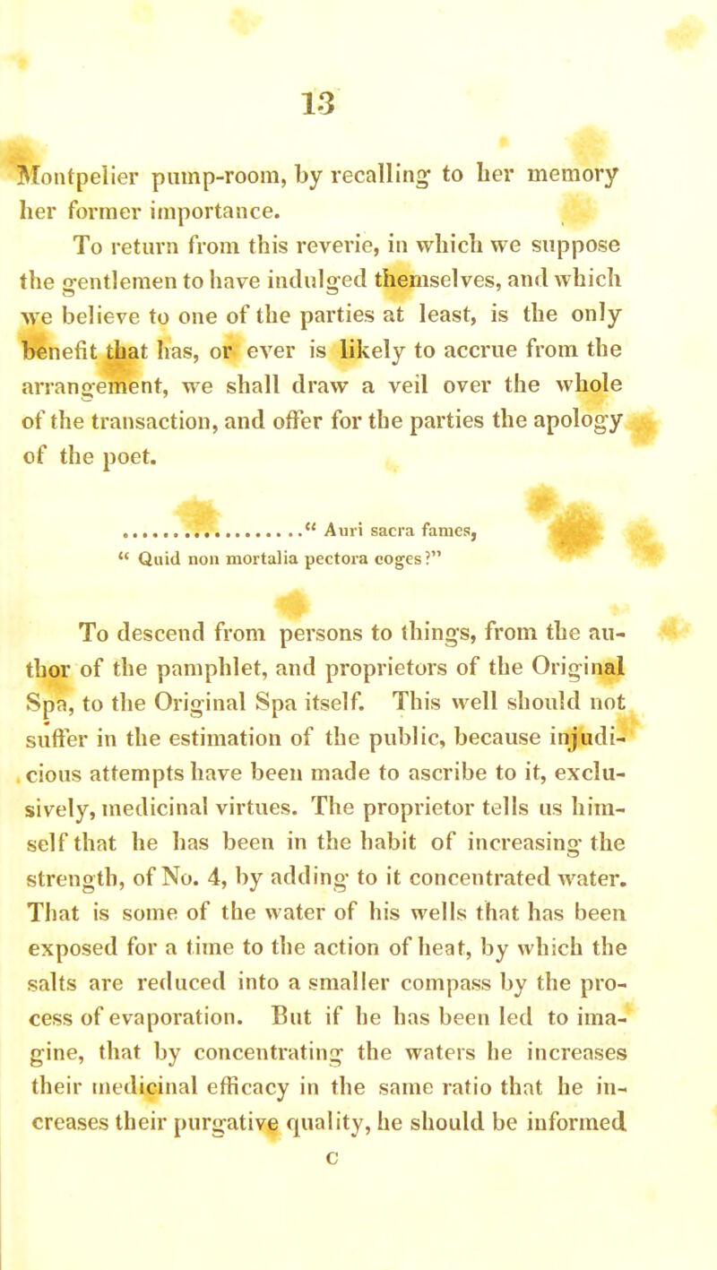 Montpelier pump-room, by recalling to lier memory her former importance. To return from this reverie, in which we suppose the o-entlemen to have indulged themselves, and which ■we believe to one of the parties at least, is the only benefit that has, or ever is likely to accrue from the arrangement, we shall draw a veil over the whole of the transaction, and offer for the parties the apology of the poet. Auri sacra fames,  Quid non mortalia pectora coges? To descend from persons to things, from the au- thor of the pamphlet, and proprietors of the Original Spa, to the Original Spa itself. This well should not suffer in the estimation of the public, because injudi- cious attempts have been made to ascribe to it, exclu- sively, medicinal virtues. The proprietor tells us him- self that he has been in the habit of increasing- the strength, of No. 4, by adding- to it concentrated water. That is some of the water of his wells that has been exposed for a time to the action of heat, by which the salts are reduced into a smaller compass by the pro- cess of evaporation. But if he has been led to ima- gine, that by concentrating the waters he increases their medicinal efficacy in the same ratio that he in- creases their purgative quality, he should be informed